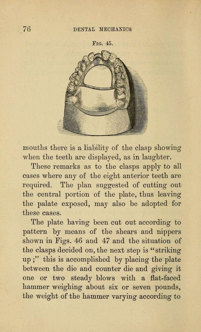 Fig. 45. mouths there is a liability of the clasp showing when the teeth are displayed, as in laughter. These remarks as to the clasps apply to all cases where any of the eight anterior teeth are required. The plan suggested of cutting out the central portion of the plate, thus leaving the palate exposed, may also be adopted for these cases. The plate having been cut out according to pattern by means of the shears and nippers shown in Figs. 46 and 47 and the situation of the clasps decided on, the next step is striking up ; this is accomplished by placing the plate between the die and counter die and giving it one or two steady blows with a flat-faced hammer weighing about six or seven pounds, the weight of the hammer varying according to