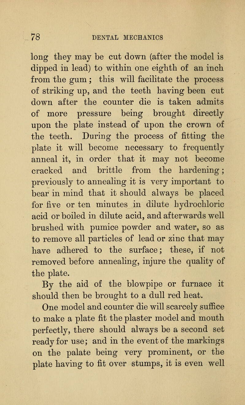 long they may be cut down (after the model is dipped in lead) to within one eighth of an inch from the gum ; this will facilitate the process of striking up, and the teeth having been cut down after the counter die is taken admits of more pressure being brought directly upon the plate instead of upon the crown of the teeth. During the process of fitting the plate it will become necessary to frequently anneal it, in order that it may not become cracked and brittle from the hardening; previously to annealing it is very important to bear in mind that it should always be placed for five or ten minutes in dilute hydrochloric acid or boiled in dilute acid, and afterwards well brushed with pumice powder and water, so as to remove all particles of lead or zinc that may have adhered to the surface; these, if not removed before annealing, injure the quality of the plate. By the aid of the blowpipe or furnace it should then be brought to a dull red heat. One model and counter die will scarcely suffice to make a plate fit the plaster model and mouth perfectly, there should always be a second set ready for use; and in the event of the markings on the palate being very prominent, or the plate having to fit over stumps, it is even well