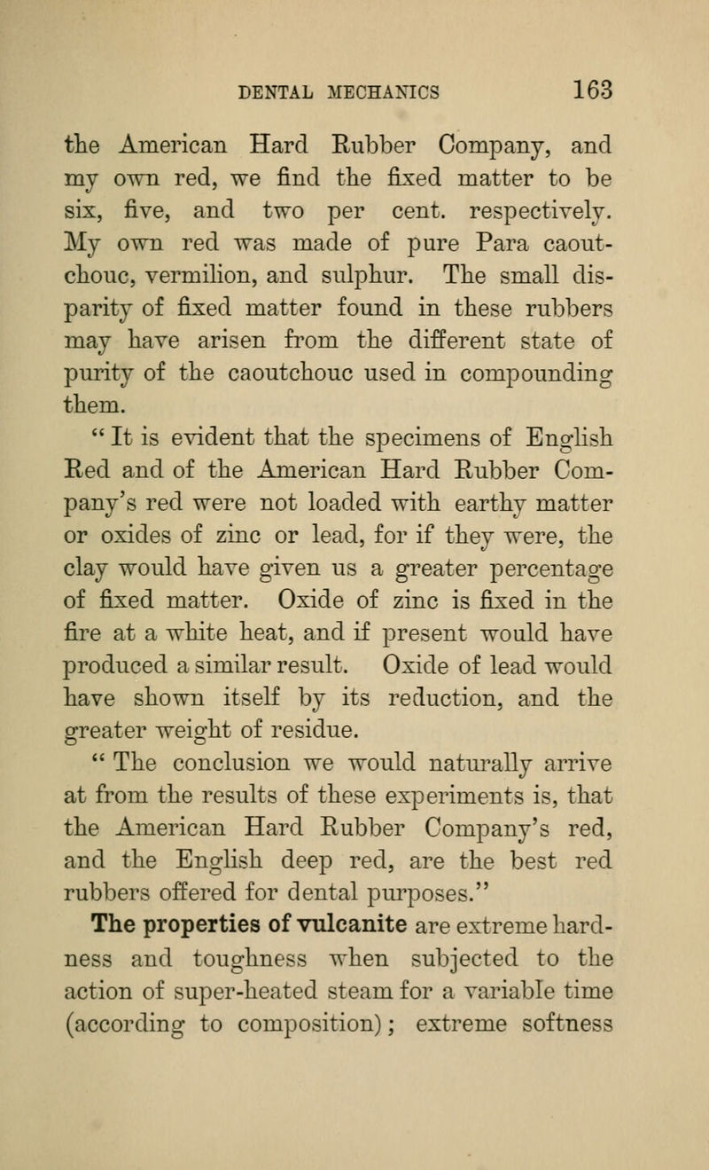 the American Hard Rubber Company, and my own red, we find the fij^ed matter to be six, five, and two per cent, respectively. My own red was made of pure Para caout- chouc, vermihon, and sulphur. The small dis- parity of fixed matter found in these rubbers may have arisen from the different state of purity of the caoutchouc used in compounding them.  It is evident that the specimens of English Red and of the American Hard Rubber Com- pany's red were not loaded with earthy matter or oxides of zinc or lead, for if they were, the clay would have given us a greater percentage of fixed matter. Oxide of zinc is fixed in the fire at a white heat, and if present would have produced a similar result. Oxide of lead would have shown itself by its reduction, and the greater weight of residue.  The conclusion we would naturally arrive at from the results of these experiments is, that the American Hard Rubber Company's red, and the English deep red, are the best red rubbers offered for dental purposes. The properties of vulcanite are extreme hard- ness and toughness when subjected to the action of super-heated steam for a variable time (according to composition); extreme softness