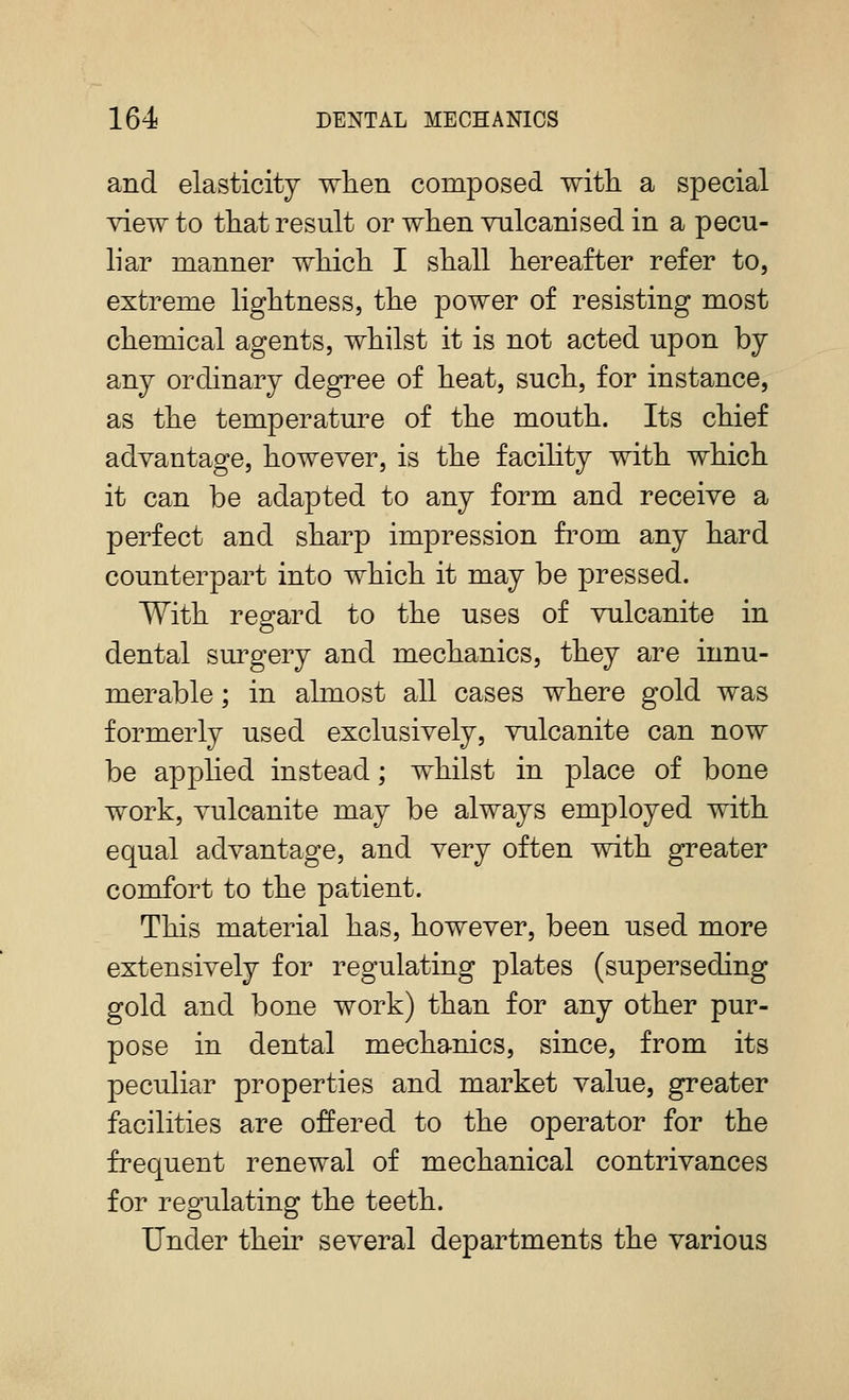 and elasticity when composed witli a special view to that result or when vulcanised in a pecu- liar manner which I shall hereafter refer to, extreme lightness, the power of resisting most chemical agents, whilst it is not acted upon by any ordinary degree of heat, such, for instance, as the temperature of the mouth. Its chief advantage, however, is the facility with which it can be adapted to any form and receive a perfect and sharp impression fi^om any hard counterpart into which it may be pressed. With regard to the uses of vulcanite in dental surgery and mechanics, they are innu- merable ; in almost all cases where gold was formerly used exclusively, vulcanite can now be apphed instead; whilst in place of bone work, vulcanite may be always employed with equal advantage, and very often with greater comfort to the patient. This material has, however, been used more extensively for regulating plates (superseding gold and bone work) than for any other pur- pose in dental mechanics, since, from its peculiar properties and market value, greater facilities are offered to the operator for the frequent renewal of mechanical contrivances for regulating the teeth. Under their several departments the various
