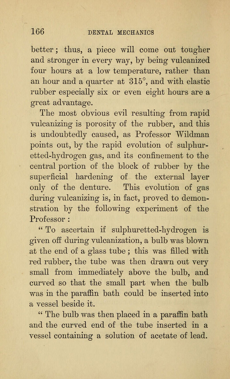 better; thus, a piece will come out tougher and stronger in every way, by being vulcanized four hours at a low temperature, rather than an horn and a quarter at 315^, and with elastic rubber especially six or even eight hours are a great advantage. The most obvious evil resulting from rapid vulcanizing is porosity of the rubber, and this is undoubtedly caused, as Professor Wildman points out, by the rapid evolution of sulphur- etted-hydrogen gas, and its confinement to the central portion of the block of rubber by the superficial hardening of the external layer only of the denture. This evolution of gas during vulcanizing is, in fact, proved to demon- stration by the following experiment of the Professor : To ascertain if sulphm^etted-hydrogen is given off during vulcanization, a bulb was blown at the end of a glass tube; this was filled with red rubber, the tube was then drawn out very small from immediately above the bulb, and curved so that the small part when the bulb was in the paraffin bath could be inserted into a vessel beside it.  The bulb was then placed in a paraffin bath and the curved end of the tube inserted in a vessel containing a solution of acetate of lead.