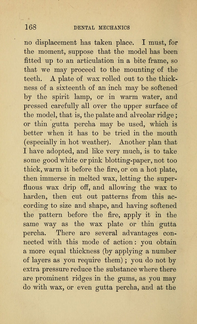 no displacement has taken place. I must, for the moment, suppose that the model has been fitted up to an articulation in a bite frame, so that we may proceed to the mounting of the teeth. A plate of wax rolled out to the thick- ness of a sixteenth of an inch may be softened by the spirit lamp, or in warm water, and pressed carefully all oyer the upper surface of the model, that is, the palate and alveolar ridge; or thin gutta percha may be used, which is better when it has to be tried in the mouth (especially in hot weather). Another plan that I have adopted, and like very much, is to take some good white or pink blotting-paper, not too thick, warm it before the fire, or on a hot plate, then immerse in melted wax, letting the super- fluous wax drip off, and allowing the wax to harden, then cut out patterns from this ac- cording to size and shape, and having softened the pattern before the fire, apply it in the same way as the wax plate or thin gutta percha. There are several advantages con- nected with this mode of action: you obtain a more equal thickness (by applying a number of layers as you require them); you do not by extra pressure reduce the substance where there are prominent ridges in the gums, as you may do with wax, or even gutta percha, and at the