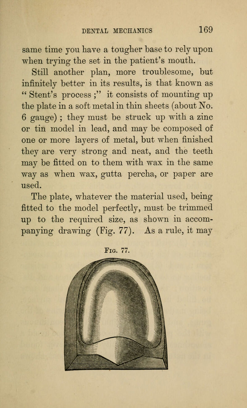 same time you have a touglier base to rely upon when trying the set in the patient's mouth. Still another plan, more troublesome, but infinitely better in its results, is that known as  Stent's process ; it consists of mounting up the plate in a soft metal in thin sheets (about No. 6 gauge) ; they must be struck up with a zinc or tin model in lead, and may be composed of one or more layers of metal, but when finished they are very strong and neat, and the teeth may be fitted on to them with wax in the same way as when wax, gutta percha, or paper are used. The plate, whatever the material used, being- fitted to the model perfectly, must be trimmed up to the required size, as shown in accom- panying di^awing (Fig. 17). As a rule, it may