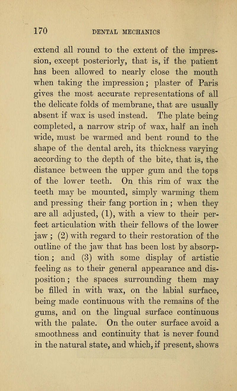 extend all round to tlie extent of tlie impres- sion, except posteriorly, that is, if the patient has been allowed to nearly close the mouth when taking the impression; plaster of Paris gives the most accurate representations of all the delicate folds of membrane, that are usually absent if wax is used instead. The plate being completed, a narrow strip of wax, half an inch wide, must be warmed and bent round to the shape of the dental arch, its thickness varying according to the depth of the bite, that is, the distance between the upper gum and the tops of the lower teeth. On this rim of wax the teeth may be mounted, simply warming them and pressing their fang portion in ; when they are all adjusted, (1), with a view to their per- fect articulation with their fellows of the lower jaw ; (2) with regard to their restoration of the outline of the jaw that has been lost by absorp- tion ; and (3) with some display of artistic feeling as to their general appearance and dis- position ; the spaces smTOunding them may be filled in with wax, on the labial surface, being made continuous with the remains of the gums, and on the lingual surface continuous with the palate. On the outer surface avoid a smoothness and continuity that is never found in the natural state, and which, if present, shows