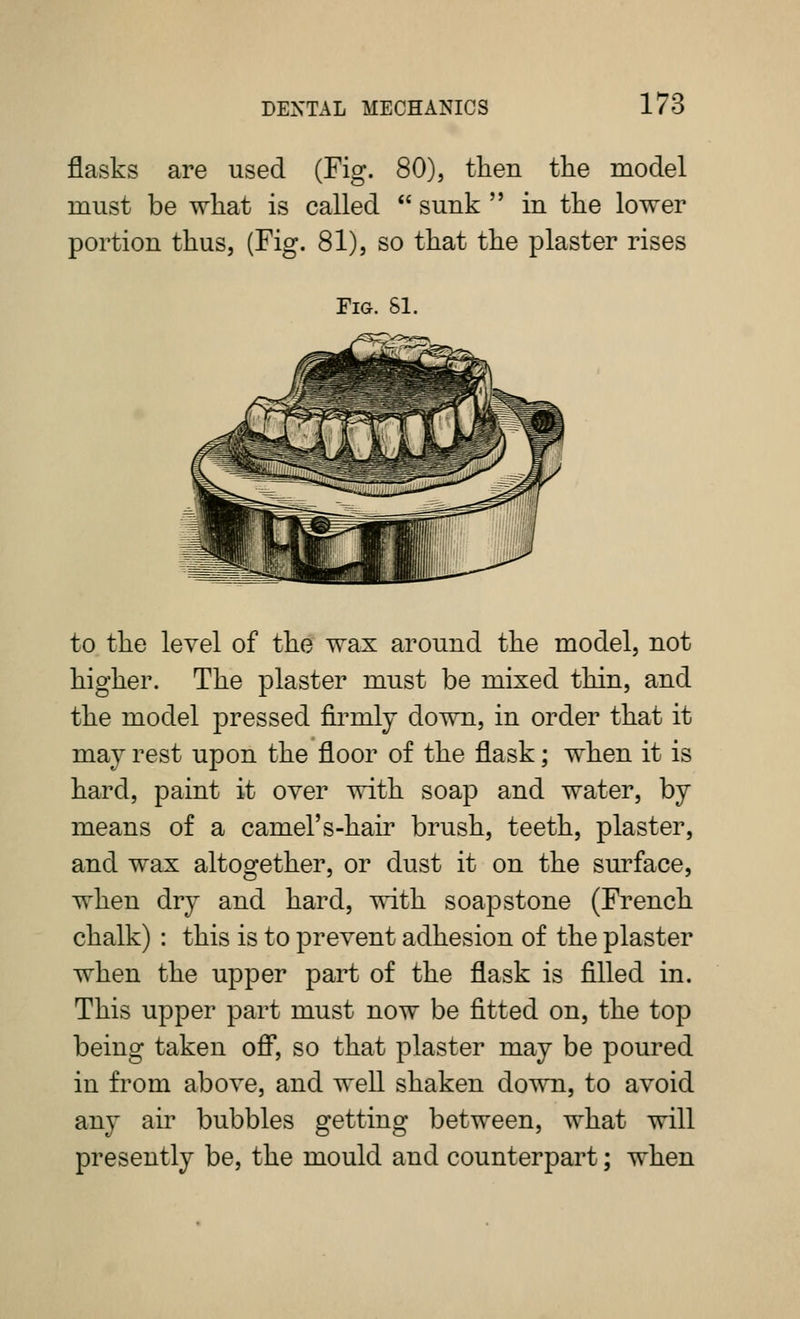 flasks are used (Fig. 80), tlien the model must be wliat is called  sunk  in the lower portion thus, (Fig. 81), so that the plaster rises Fig. si. to the level of the wax around the model, not higher. The plaster must be mixed thin, and the model pressed firmly down, in order that it may rest upon the floor of the flask; when it is hard, paint it over with soap and water, by means of a camel's-hair brush, teeth, plaster, and wax altogether, or dust it on the sm^face, when dry and hard, with soap stone (French chalk) : this is to prevent adhesion of the plaster when the upper part of the flask is filled in. This upper part must now be fitted on, the top being taken ofl*, so that plaster may be poured in from above, and well shaken down, to avoid any air bubbles getting between, what will presently be, the mould and counterpart; when