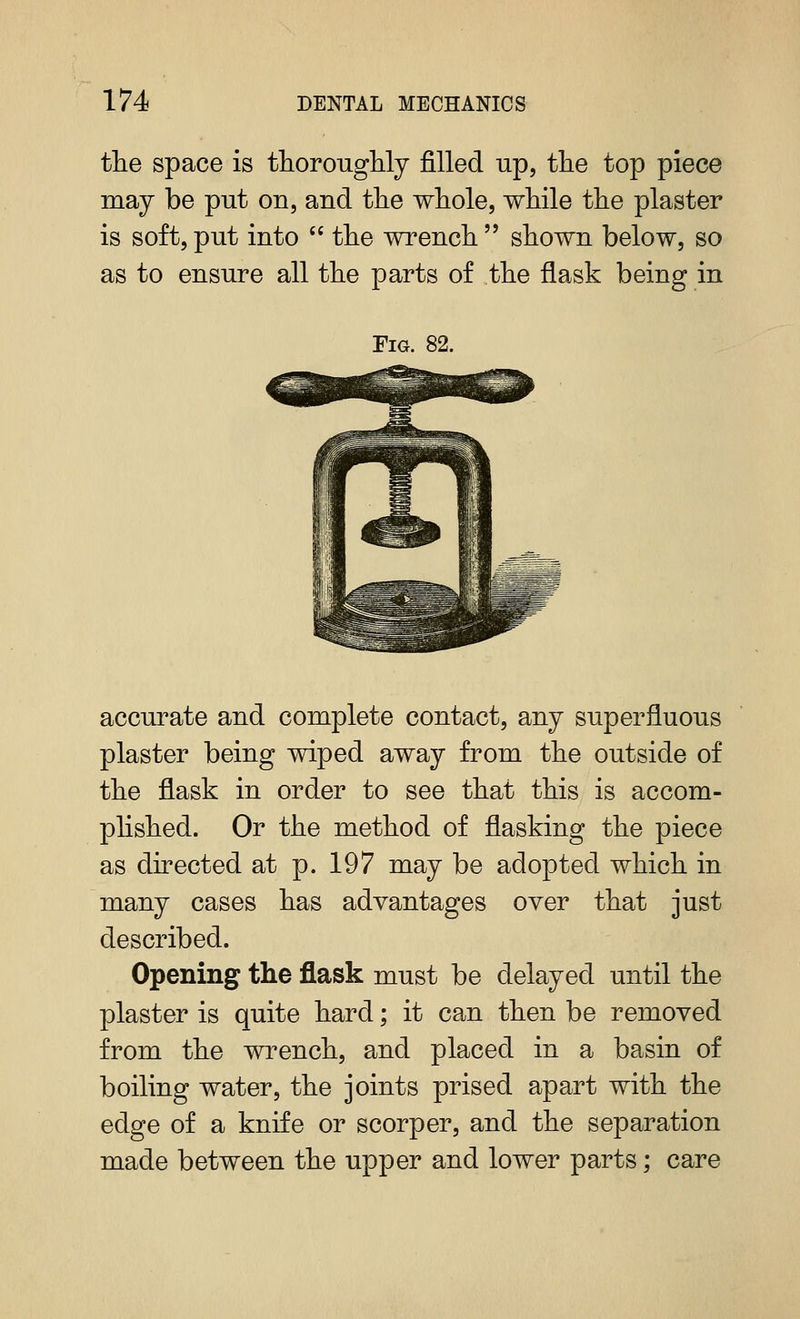 174 DENTAL MECHANICS \ 1 the space is ttorouglily filled up, tlie top piece | ma J be put on, and the whole, while the plaster ' is soft, put into  the wrench  shown below, so ' as to ensure all the parts of the flask being in i i Fig. 82. - ! accurate and complete contact, any superfluous plaster being wiped away from the outside of the flask in order to see that this is accom- phshed. Or the method of flashing the piece as directed at p. 197 may be adopted which in many cases has advantages over that just described. Opening the flask must be delayed until the plaster is quite hard; it can then be removed from the wrench, and placed in a basin of boiling water, the joints prised apart with the edge of a knife or scorper, and the separation made between the upper and lower parts; care