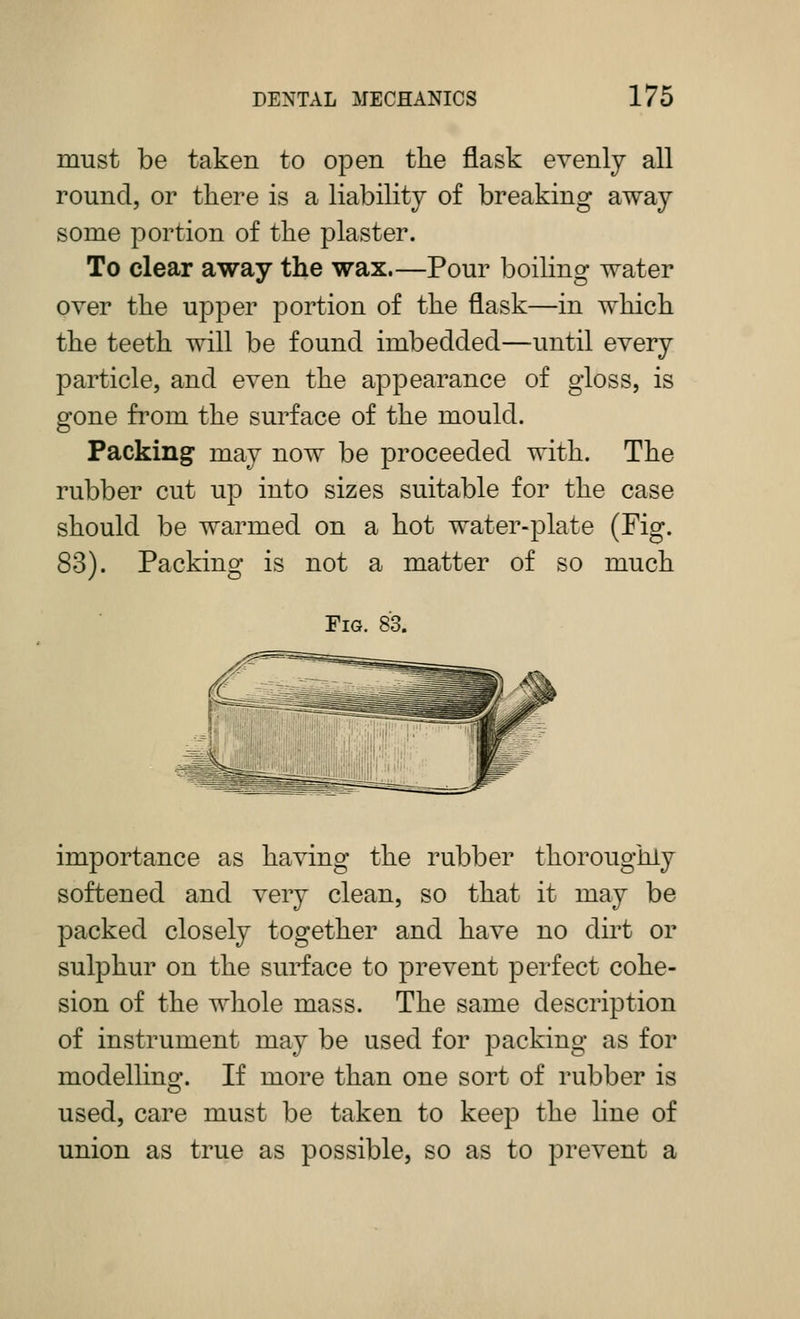 must be taken to open the flask evenly all round, or there is a liability of breaking away some portion of the plaster. To clear away the wax.—Pour boiling water over the upper portion of the flask—in which the teeth will be found imbedded—until every particle, and even the appearance of gloss, is gone from the surface of the mould. Packing may now be proceeded with. The rubber cut up into sizes suitable for the case should be warmed on a hot water-plate (Fig. 83). Packing is not a matter of so much Fig. 83. importance as having the rubber thoroughly softened and very clean, so that it may be packed closely together and have no dirt or sulphur on the surface to prevent perfect cohe- sion of the whole mass. The same description of instrument may be used for packing as for modellino'. If more than one sort of rubber is used, care must be taken to keep the line of union as true as possible, so as to prevent a