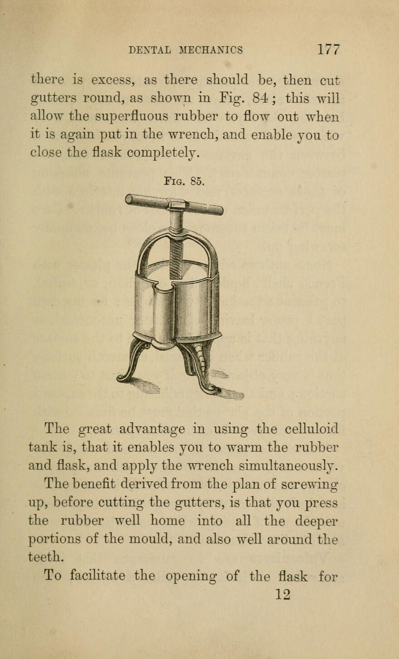 there is excess, as there should be, then cut gutters round, as shown in Fig. 84; this will allow the superfluous rubber to flow out when it is again put in the wrench, and enable you to close the flask completely. Fig. 85. The great advantage in using the celluloid tank is, that it enables you to warm the rubber and flask, and apply the wi^ench simultaneously. The benefit derived from the plan of screwing up, before cutting the gutters, is that you press the rubber well home into all the deeper portions of the mould, and also well around the teeth. To facilitate the opening of the flask for 12