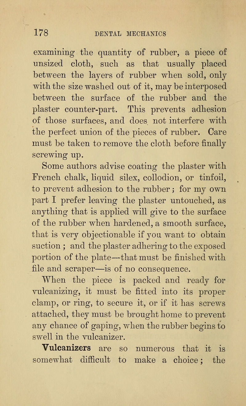 examining tlie quantity of rubber, a piece of unsized cloth, such as that usually placed between the layers of rubber when sold, only with the size washed out of it, may be interposed between the surface of the rubber and the plaster counter-part. This prevents adhesion of those surfaces, and does not interfere with the perfect union of the pieces of rubber. Care must be taken to remove the cloth before finally screwing up. Some authors advise coating the plaster with French chalk, liquid silex, collodion, or tinfoil, to prevent adhesion to the rubber; for my own part I prefer leaving the plaster untouched, as anything that is applied will give to the surface of the rubber when hardened, a smooth surface, that is very objectionable if you want to obtain suction ; and the plaster adhering to the exposed portion of the plate—that must be finished with file and scraper—is of no consequence. When the piece is packed and ready for vulcanizing, it must be fitted into its proper clamp, or ring, to secure it, or if it has screws attached, they must be brought home to prevent any chance of gaping, when the rubber begins to swell in the vulcanizer. Vulcanizers are so numerous that it is somewhat difficult to make a choice; the