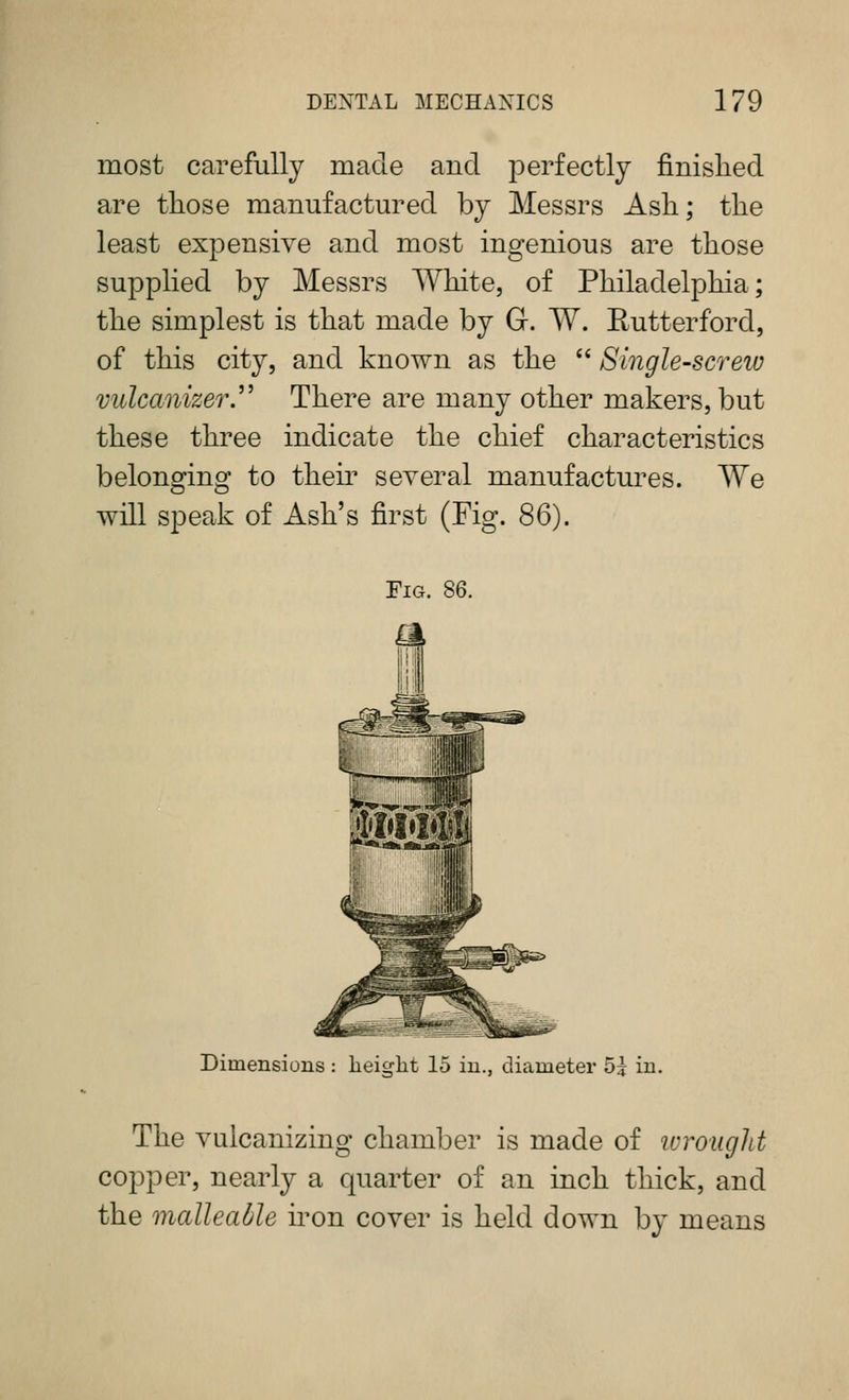 most carefully made and perfectly finished are those manufactm^ed by Messrs Ash; the least expensive and most ingenious are those supplied by Messrs White, of Philadelphia; the simplest is that made by G. W. Eutterford, of this city, and known as the  Single-screiv vulcanizery There are many other makers, but these three indicate the chief characteristics belonging to their several manufactures. We will speak of Ash's first (Fig. SQ). Fig. 86. Dimensions : height 15 in., diameter 5? in. The vulcanizing chamber is made of ivrought copper, nearly a quarter of an inch thick, and the malleable iron cover is held down by means