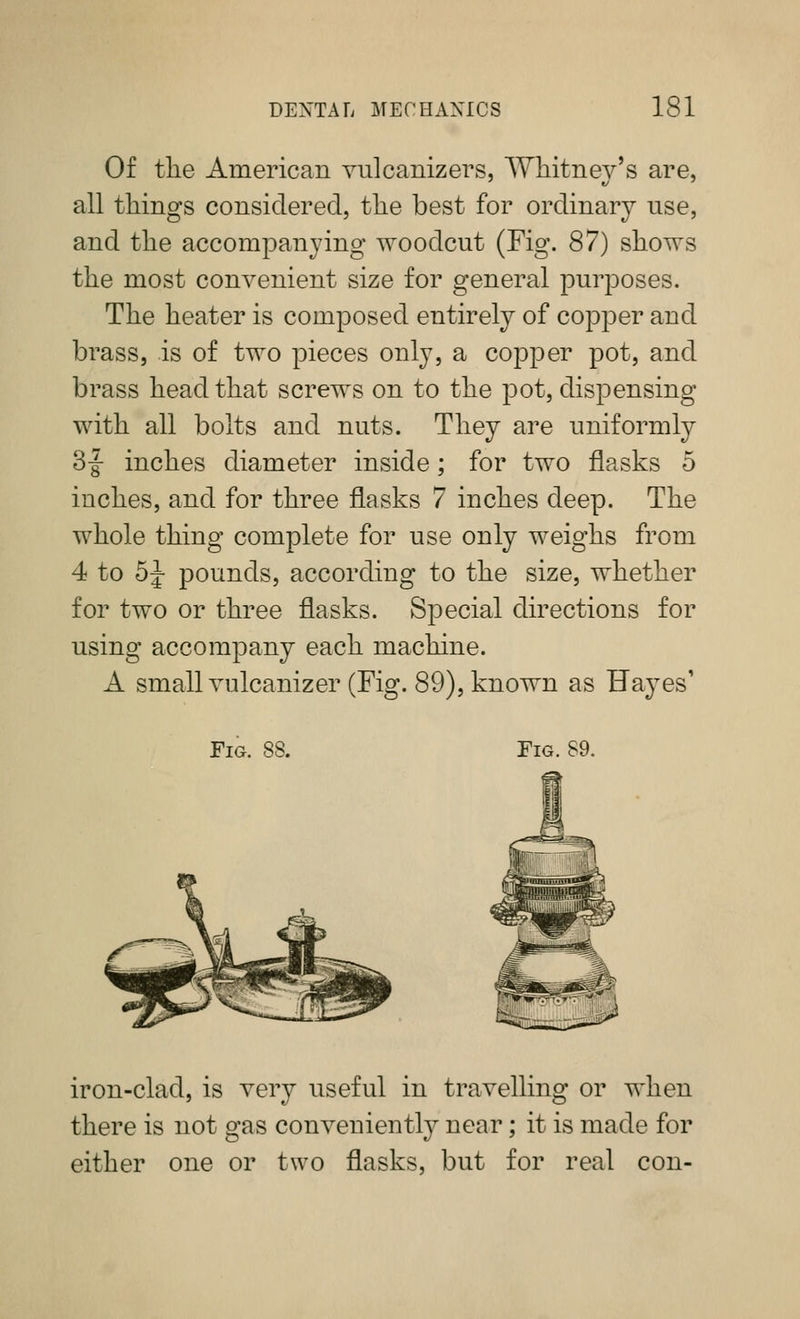 Of the American vulcanizers, Whitney's are, all things considered, the best for ordinary use, and the accompanying woodcut (Fig. 87) shows the most convenient size for general purposes. The heater is composed entirely of copper and brass, is of two pieces only, a copper pot, and brass head that screws on to the pot, dispensing with all bolts and nuts. They are uniformly 3-|- inches diameter inside; for two flasks 5 inches, and for three flasks 7 inches deep. The whole thing complete for use only weighs from 4 to 5|- pounds, according to the size, whether for two or three flasks. Special directions for using accompany each machine. A small Yulcanizer (Fig. 89), known as Hayes' Fig. Fig. 89. iron-clad, is very useful in travelling or when there is not gas conveniently near; it is made for either one or two flasks, but for real con-