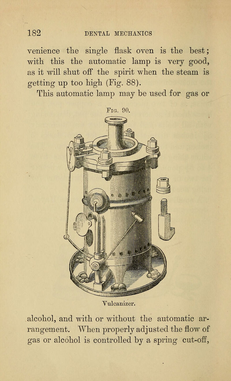 yenience tlie single flask oven is tlie best; with tins tlie antomatic lamp is very good, as it will shut off the spirit when the steam is getting np too high (Fig. 88). This automatic lamp may be used for gas or Fig. 90. Yulcanizer. alcohol, and with or without the automatic ar- rangement. When properly adjusted the flow of gas or alcohol is controlled by a spring cut-off.