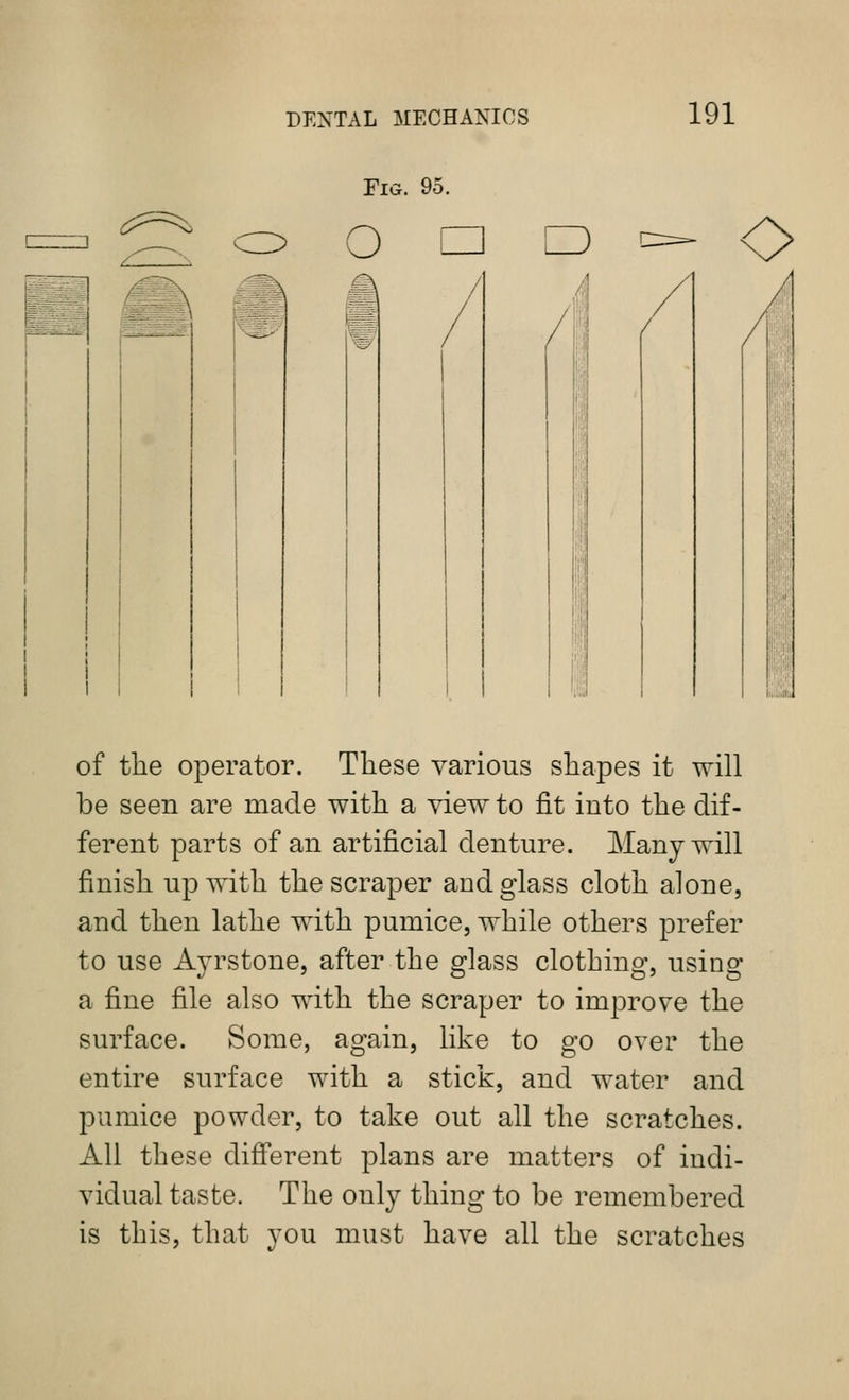 Fig. 95. ^:^==^ o D of the operator. Tliese various shapes it will be seen are made with a view to fit into the dif- ferent parts of an artificial denture. Many will finish up with the scraper and glass cloth alone, and then lathe with pumice, while others prefer to use Ayrstone, after the glass clothing, using a fine file also with the scraper to improve the surface. Some, again, like to go over the entire surface with a stick, and water and pumice powder, to take out all the scratches. All these diff'erent plans are matters of indi- vidual taste. The only thing to be remembered is this, that you must have all the scratches