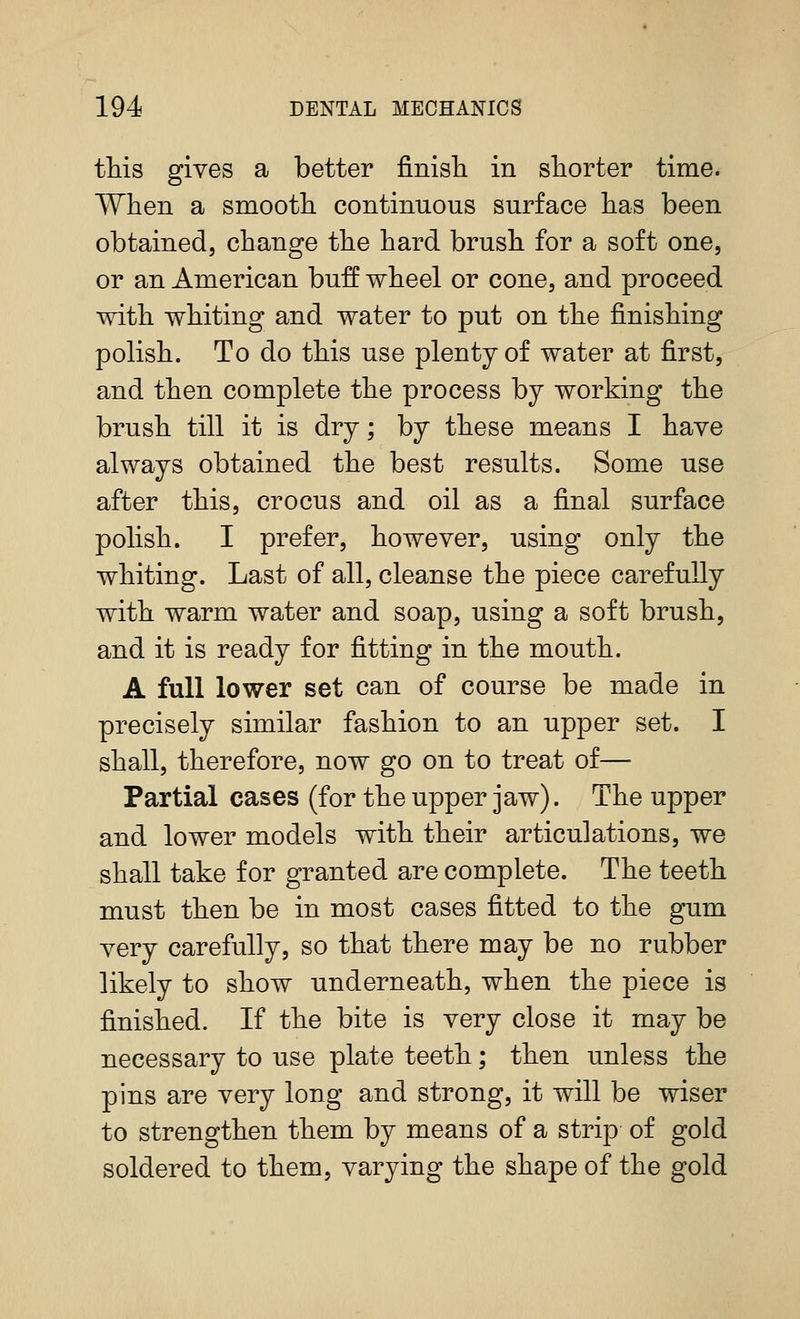 this gives a better finisli in shorter time. When a smooth continuous surface has been obtained, change the hard brush for a soft one, or an American buff wheel or cone, and proceed with whiting and water to put on the finishing polish. To do this use plenty of water at first, and then complete the process by working the brush till it is dry; by these means I have always obtained the best results. Some use after this, crocus and oil as a final surface polish. I prefer, however, using only the whiting. Last of all, cleanse the piece carefully with warm water and soap, using a soft brush, and it is ready for fitting in the mouth. A full lower set can of course be made in precisely similar fashion to an upper set. I shall, therefore, now go on to treat of— Partial cases (for the upper jaw). The upper and lower models with their articulations, we shall take for granted are complete. The teeth must then be in most cases fitted to the gum very carefully, so that there may be no rubber likely to show underneath, when the piece is finished. If the bite is very close it may be necessary to use plate teeth; then unless the pins are very long and strong, it will be wiser to strengthen them by means of a strip of gold soldered to them, varying the shape of the gold