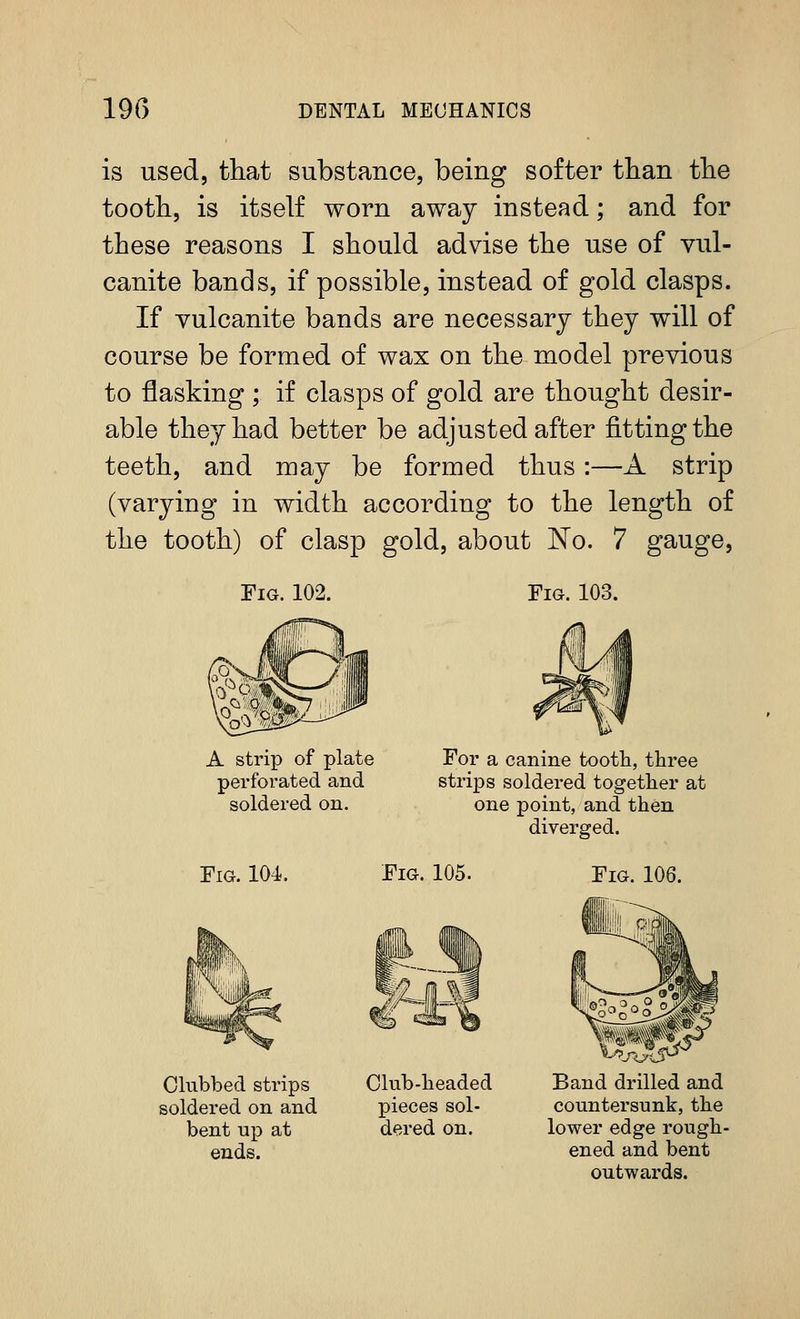 is used, that substance, being softer tlian the tooth, is itself worn away instead; and for these reasons I should advise the use of vul- canite bands, if possible, instead of gold clasps. If vulcanite bands are necessary they will of course be formed of wax on the model previous to flashing ; if clasps of gold are thought desir- able they had better be adjusted after fitting the teeth, and may be formed thus:—A strip (varying in width according to the length of the tooth) of clasp gold, about No. 7 gauge, Fig. 102. Fig. 103. A strip of plate perforated and soldered on. For a canine tooth, three strips soldered together at one point, and then diverged. Fig. 104. Fig. 105. Fig. 106. Clubbed strips soldered on and bent up at ends. Club-headed pieces sol- dered on. Band drilled and countersunk, the lower edge rough- ened and bent outwards.