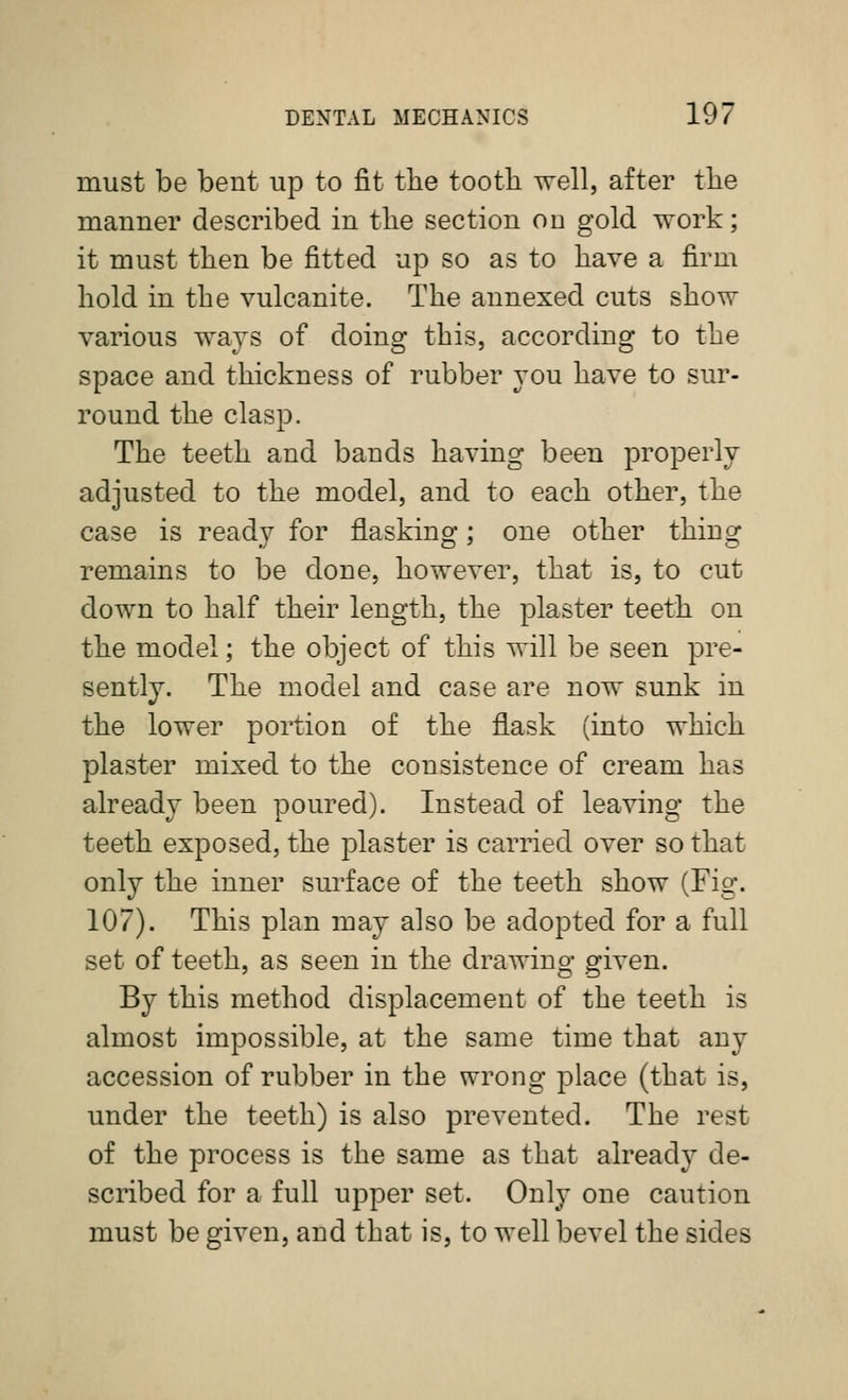 must be bent up to fit tlie tooth well, after the manner described in the section on gold work; it must then be fitted up so as to have a firm hold in the vulcanite. The annexed cuts show various ways of doing this, according to the space and thickness of rubber you have to sur- round the clasp. The teeth and bands having been properly adjusted to the model, and to each other, the case is ready for flashing; one other thing remains to be done, however, that is, to cut down to half their length, the plaster teeth on the model; the object of this will be seen pre- sently. The model and case are now sunk in the lower portion of the flask (into which plaster mixed to the consistence of cream has already been poured). Instead of leaving the teeth exposed, the plaster is carried over so that only the inner surface of the teeth show (Fig. 107). This plan may also be adopted for a full set of teeth, as seen in the drawing given. By this method displacement of the teeth is almost impossible, at the same time that any accession of rubber in the wrong place (that is, under the teeth) is also prevented. The rest of the process is the same as that already de- scribed for a full upper set. Only one caution must be given, and that is, to well bevel the sides