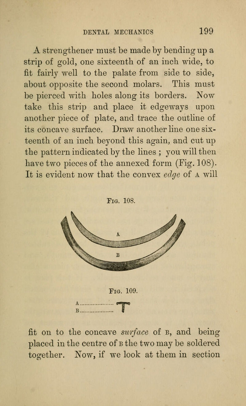 A strengtliener must be made by bending up a strip of gold, one sixteenth of an inch wide, to fit fairly well to the palate from side to side, about opposite the second molars. This must be pierced with holes along its borders. Now take this strip and place it edgeways upon another piece of plate, and trace the outline of its concave surface. Draw another line one six- teenth of an inch beyond this again, and cut up the pattern indicated by the lines ; you will then have two pieces of the annexed form (Fig. 108). It is evident now that the convex edge of a will Fig. 108. Fig. 109. fit on to the concave surface of b, and being placed in the centre of b the two may be soldered together. Now, if we look at them in section