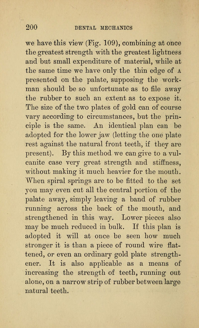 we have this view (Fig. 109), combining at once the greatest strength with the greatest hghtness and but small expenditure of material, while at the same time we have only the thin edge of A presented on the palate, supposing the work- man should be so unfortunate as to file awaj the rubber to such an extent as to expose it. The size of the two plates of gold can of course vary according to circumstances, but the prin- ciple is the same. An identical plan can be adopted for the lower jaw (letting the one plate rest against the natural front teeth, if they are present). By this method we can give to a vul- canite case very great strength and stiffness, without making it much heavier for the mouth. When spiral springs are to be fitted to the set you may even cut all the central portion of the palate away, simply leaving a band of rubber running across the back of the mouth, and strengthened in this way. Lower pieces also may be much reduced in bulk. If this plan is adopted it will at once be seen how much stronger it is than a piece of round wire flat- tened, or even an ordinary gold plate strength- ener. It is also applicable as a means of increasing the strength of teeth, running out alone, on a narrow strip of rubber between large natural teeth.