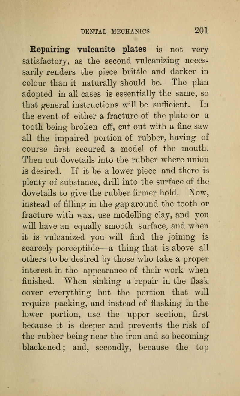 Repairing vulcanite plates is not very satisfactory, as the second vulcanizing neces- sarily renders tbe piece brittle and darker in colour than it naturally should be. The plan adopted in all cases is essentially the same, so that o^eneral instructions will be sufficient. In the event of either a fracture of the plate or a tooth being broken off, cut out with a fine saw all the impaired portion of rubber, having of course first secured a model of the mouth. Then cut dovetails into the rubber where union is desired. If it be a lower piece and there is plenty of substance, drill into the surface of the dovetails to give the rubber firmer hold. Xow, instead of filling in the gap around the tooth or fracture with wax, use modelling clay, and you will have an equally smooth surface, and when it is vulcanized you will find the joining is scarcely perceptible—a thing that is above all others to be desired by those who take a proper interest in the appearance of their work when finished. AYhen sinking a repair in the flask cover everything but the portion that will require packing, and instead of flasking in the lower portion, use the upper section, first because it is deeper and prevents the risk of the rubber being near the iron and so becoming blackened; and, secondly, because the top