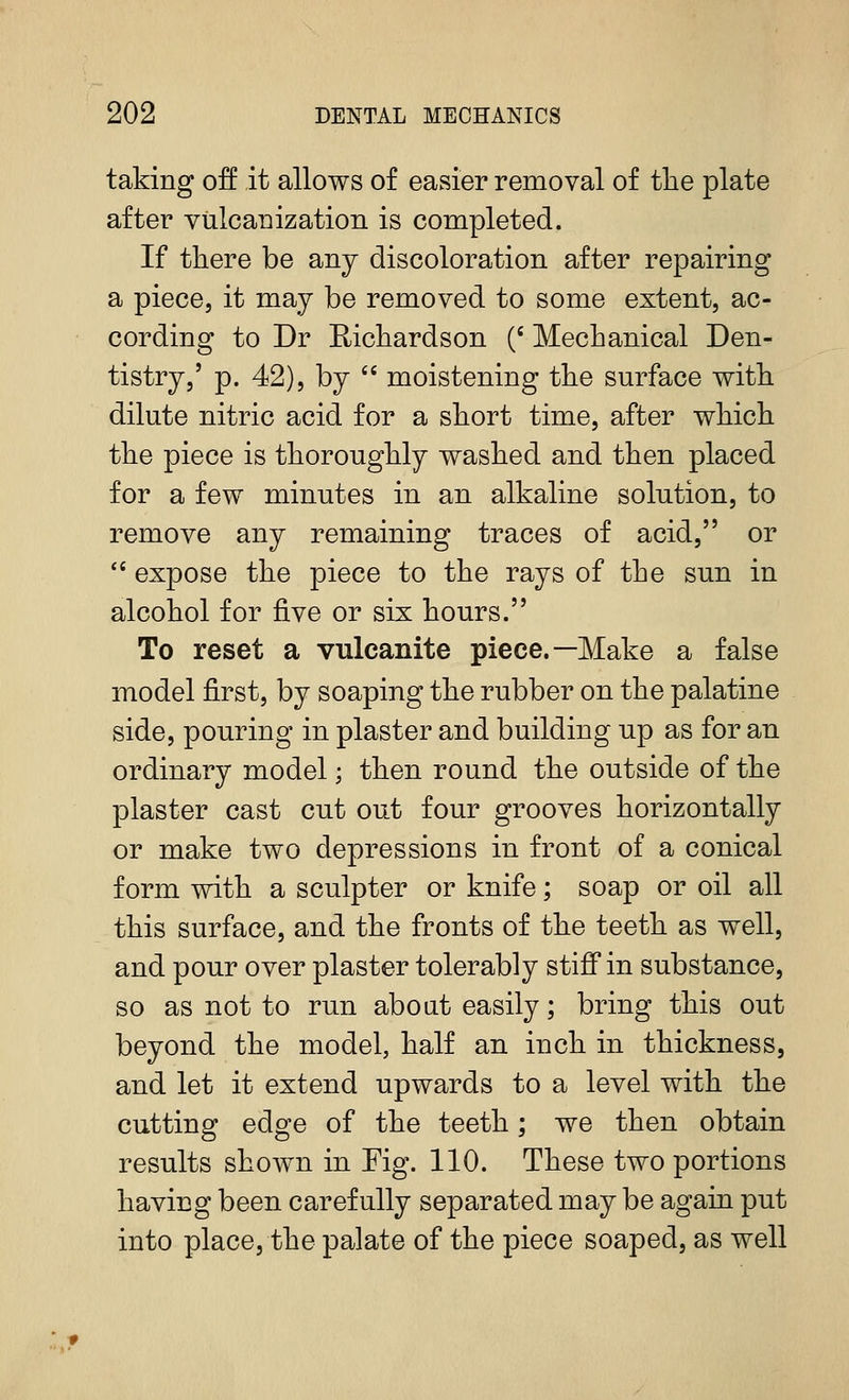 taking off it allows of easier removal of tlie plate after vulcanization is completed. If there be any discoloration after repairing a piece, it may be removed to some extent, ac- cording to Dr Richardson (' Mechanical Den- tistry,' p. 42), by moistening the surface with dilute nitric acid for a short time, after which the piece is thoroughly washed and then placed for a few minutes in an alkaline solution, to remove any remaining traces of acid, or *' expose the piece to the rays of the sun in alcohol for five or six hours. To reset a vulcanite piece.—Make a false model first, by soaping the rubber on the palatine side, pouring in plaster and building up as for an ordinary model; then round the outside of the plaster cast cut out four grooves horizontally or make two depressions in front of a conical form with a sculpter or knife; soap or oil all this surface, and the fronts of the teeth as well, and pour over plaster tolerably stiff in substance, so as not to run aboat easily; bring this out beyond the model, half an inch in thickness, and let it extend upwards to a level with the cutting edge of the teeth; we then obtain results shown in Fig. 110. These two portions having been carefully separated may be again put into place, the palate of the piece soaped, as well