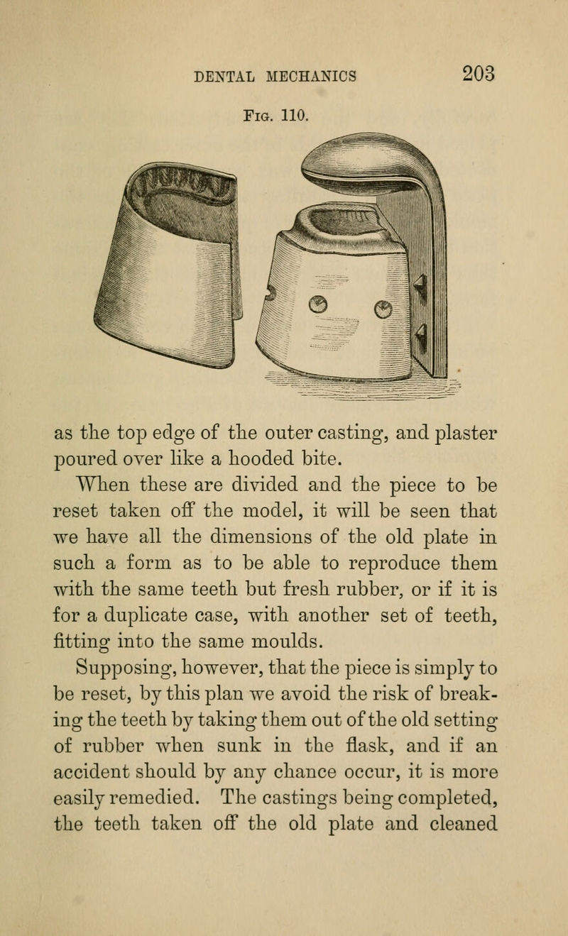 Fig. 110. 203 as tlie top edge of tlie outer casting, and plaster poured over like a liooded bite. Wlien these are divided and tlie piece to be reset taken off the model, it will be seen that we have all the dimensions of the old plate in such a form as to be able to reproduce them with the same teeth but fresh rubber, or if it is for a duplicate case, with another set of teeth, fitting into the same moulds. Supposing, however, that the piece is simply to be reset, by this plan we avoid the risk of break- ing the teeth by taking them out of the old setting of rubber when sunk in the flask, and if an accident should by any chance occur, it is more easily remedied. The castings being completed, the teeth taken off the old plate and cleaned