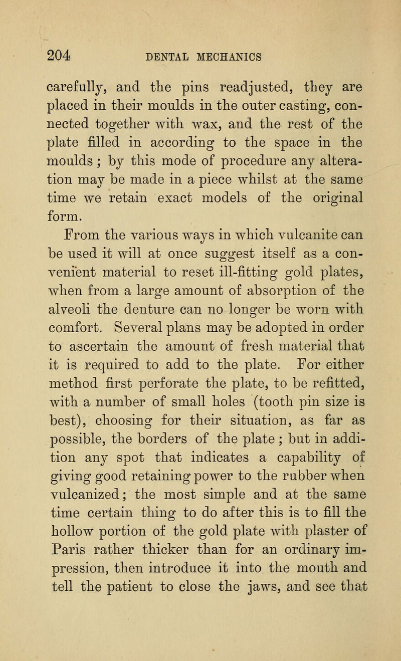 carefully, and tlie pins readjusted, they are placed in their moulds in the outer casting, con- nected together with wax, and the rest of the plate filled in according to the space in the moulds ; by this mode of procedure any altera- tion may be made in a piece whilst at the same time we retain exact models of the original form. From the various ways in which vulcanite can be used it will at once suggest itself as a con- venient material to reset ill-fitting gold plates, when from a large amount of absorption of the alveoli the denture can no lono^er be worn with comfort. Several plans may be adopted in order to ascertain the amount of fresh material that it is required to add to the plate. For either method first perforate the plate, to be refitted, with a number of small holes (tooth pin size is best), choosing for their situation, as far as possible, the borders of the plate ; but in addi- tion any spot that indicates a capability of giving good retaining power to the rubber when vulcanized; the most simple and at the same time certain thing to do after this is to fill the hollow portion of the gold plate with plaster of Paris rather thicker than for an ordinary im- pression, then introduce it into the mouth and tell the patient to close the jaws, and see that