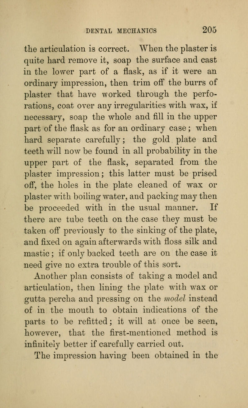 the articulation is correct. When the plaster is quite hard remove it, soap the surface and cast in the lower part of a flask, as if it were an ordinary impression, then trim ofi* the burrs of plaster that have worked through the perfo- rations, coat over any irregularities with wax, if necessary, soap the whole and fill in the upper part of the flask as for an ordinary case; when hard separate carefully; the gold plate and teeth will now be found in all probability in the upper part of the flask, separated from the plaster impression; this latter must be prised ofi', the holes in the plate cleaned of wax or plaster with boiling water, and packing may then be proceeded with in the usual manner. If there are tube teeth on the case they must be taken ofi* previously to the sinking of the plate, and fixed on as^ain afterwards with floss silk and mastic; if only backed teeth are on the case it need give no extra trouble of this sort. Another plan consists of taking a model and articulation, then lining the plate with wax or gutta percha and pressing on the model instead of in the mouth to obtain indications of the parts to be refitted; it will at once be seen, however, that the first-mentioned method is infinitely better if carefully carried out. The impression having been obtained in the