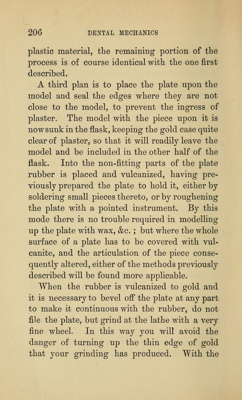 plastic material, the remaining portion of the process is of course identical with the one first described. A third plan is to place the plate upon the model and seal the edges where they are not close to the model, to prevent the ingress of plaster. The model with the piece upon it is now sunk in the flask, keeping the gold case quite clear of plaster, so that it will readily leave the model and be included in the other half of the flask. Into the non-fitting parts of the plate rubber is placed and vulcanized, having pre- viously prepared the plate to hold it, either by soldering small pieces thereto, or by roughening the plate with a pointed instrument. By this mode there is no trouble required in modelling up the plate with wax, &c.; but where the whole surface of a plate has to be covered with vul- canite, and the articulation of the piece conse- quently altered, either of the methods previously described will be found more applicable. When the rubber is vulcanized to gold and it is necessary to bevel off the plate at any part to make it continuous with the rubber, do not file the plate, but grind at the lathe with a very fine wheel. In this way you will avoid the danger of turning up the thin edge of gold that your grinding has produced. With the