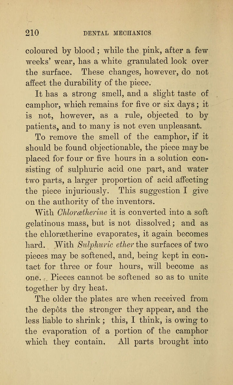 coloured by blood; wliile the pink, after a few weeks' wear, lias a white granulated look over the surface. These changes, however, do not affect the durability of the piece. It has a strong smell, and a slight taste of camphor, which remains for five or six days; it is not, however, as a rule, objected to by patients, and to many is not even unpleasant. To remove the smell of the camphor, if it should be found objectionable, the piece maybe placed for four or five hours in a solution con- sisting of sulphuric acid one part, and water two parts, a larger proportion of acid affecting the piece injuriously. This suggestion I give on the authority of the inventors. With CMorMherine it is converted into a soft gelatinous mass, but is not dissolved; and as the chlorgetherine evaporates, it again becomes hard. With Sulphuric ether the surf aces of two pieces may be softened, and, being kept in con- tact for three or four hours, will become as one. c. Pieces cannot be softened so as to unite together by dry heat. The older the plates are when received from the depots the stronger they appear, and the less liable to shrink; this, I think, is owing to the evaporation of a portion of the camphor which they contain. All parts brought into