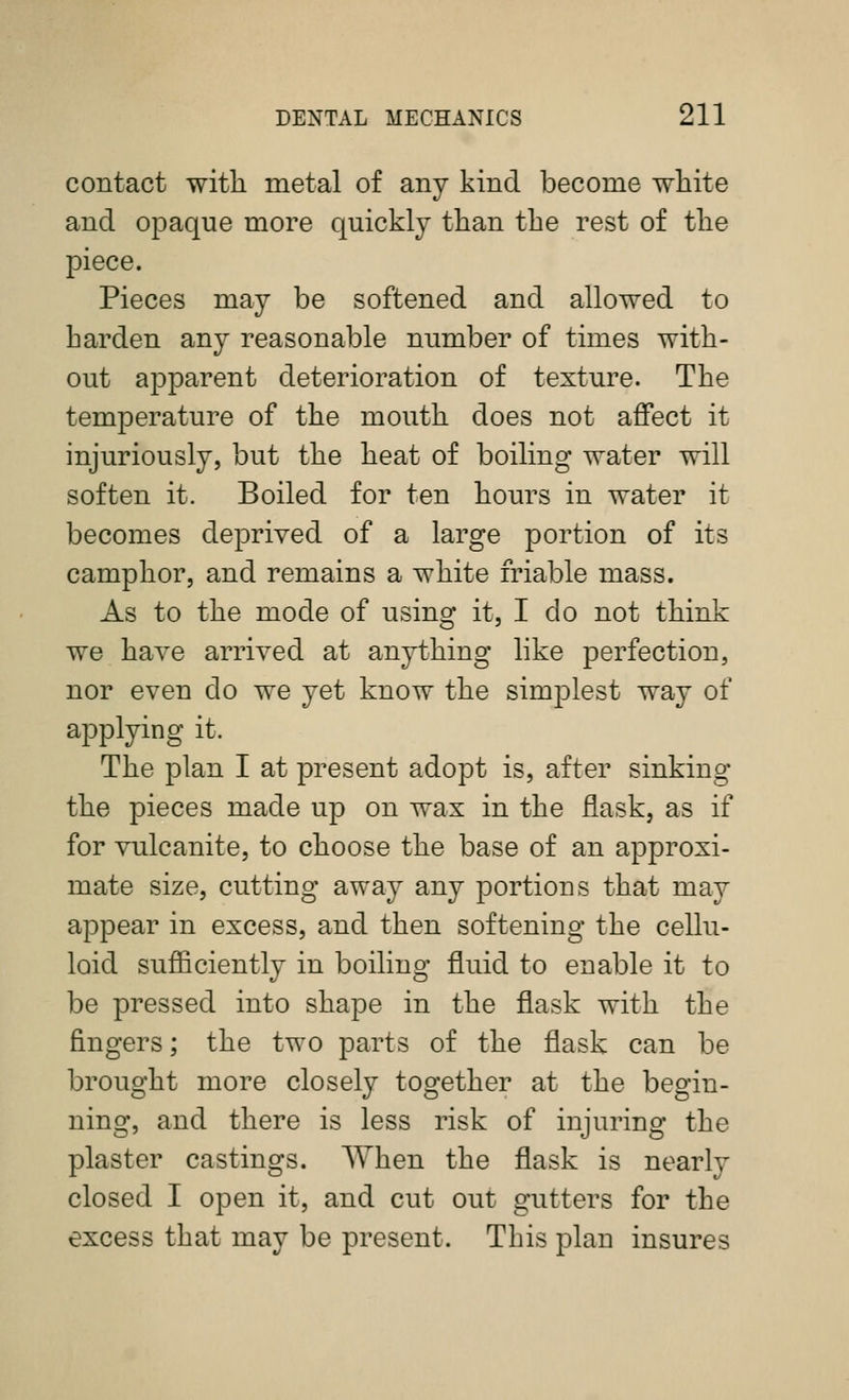 contact with metal of any kind become white and opaque more quickly than the rest of the piece. Pieces may be softened and allowed to harden any reasonable number of times with- out apparent deterioration of texture. The temperature of the mouth does not affect it injuriously, but the heat of boiling water will soften it. Boiled for ten hours in water it becomes deprived of a large portion of its camphor, and remains a white friable mass. As to the mode of using it, I do not think we have arrived at anything like perfection, nor even do we yet know the simplest way of applying it. The plan I at present adopt is, after sinking the pieces made up on wax in the flask, as if for vulcanite, to choose the base of an approxi- mate size, cutting away any portions that may appear in excess, and then softening the cellu- loid sufficiently in boiling fluid to enable it to be pressed into shape in the flask with the fingers; the two parts of the flask can be brought more closely together at the begin- ning, and there is less risk of injuring the plaster castings. When the flask is nearly closed I open it, and cut out gutters for the excess that may be present. This plan insures