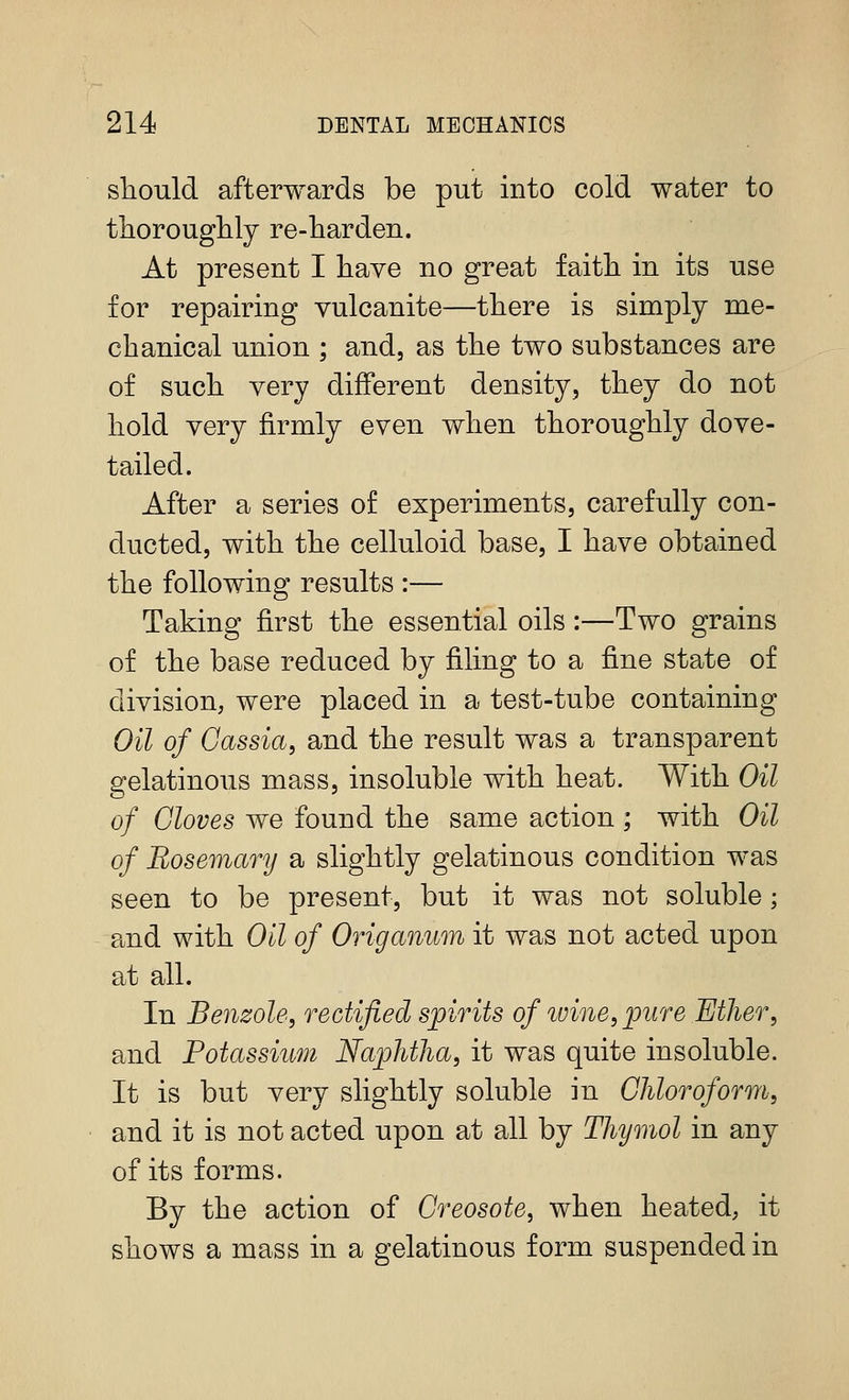 sliould afterwards be put into cold water to thorouglily re-harden. At present I liave no great faith in its use for repairing vulcanite—there is simply me- chanical union ; and, as the two substances are of such very different density, they do not hold very firmly even when thoroughly dove- tailed. After a series of experiments, carefully con- ducted, with the celluloid base, I have obtained the following results :— Taking first the essential oils:—Two grains of the base reduced by filing to a fine state of division, were placed in a test-tube containing Oil of Oassia, and the result was a transparent gelatinous mass, insoluble with heat. With Oil of Cloves we found the same action ; with Oil of Rosemary a slightly gelatinous condition was seen to be present, but it was not soluble; and with Oil of Origanum it was not acted upon at all. In Benzole, rectified spirits of ivine,pure Ether, and Potassium Naphtha, it was quite insoluble. It is but very slightly soluble in Chloroform, and it is not acted upon at all by Thymol in any of its forms. By the action of Creosote, when heated, it shows a mass in a gelatinous form suspended in