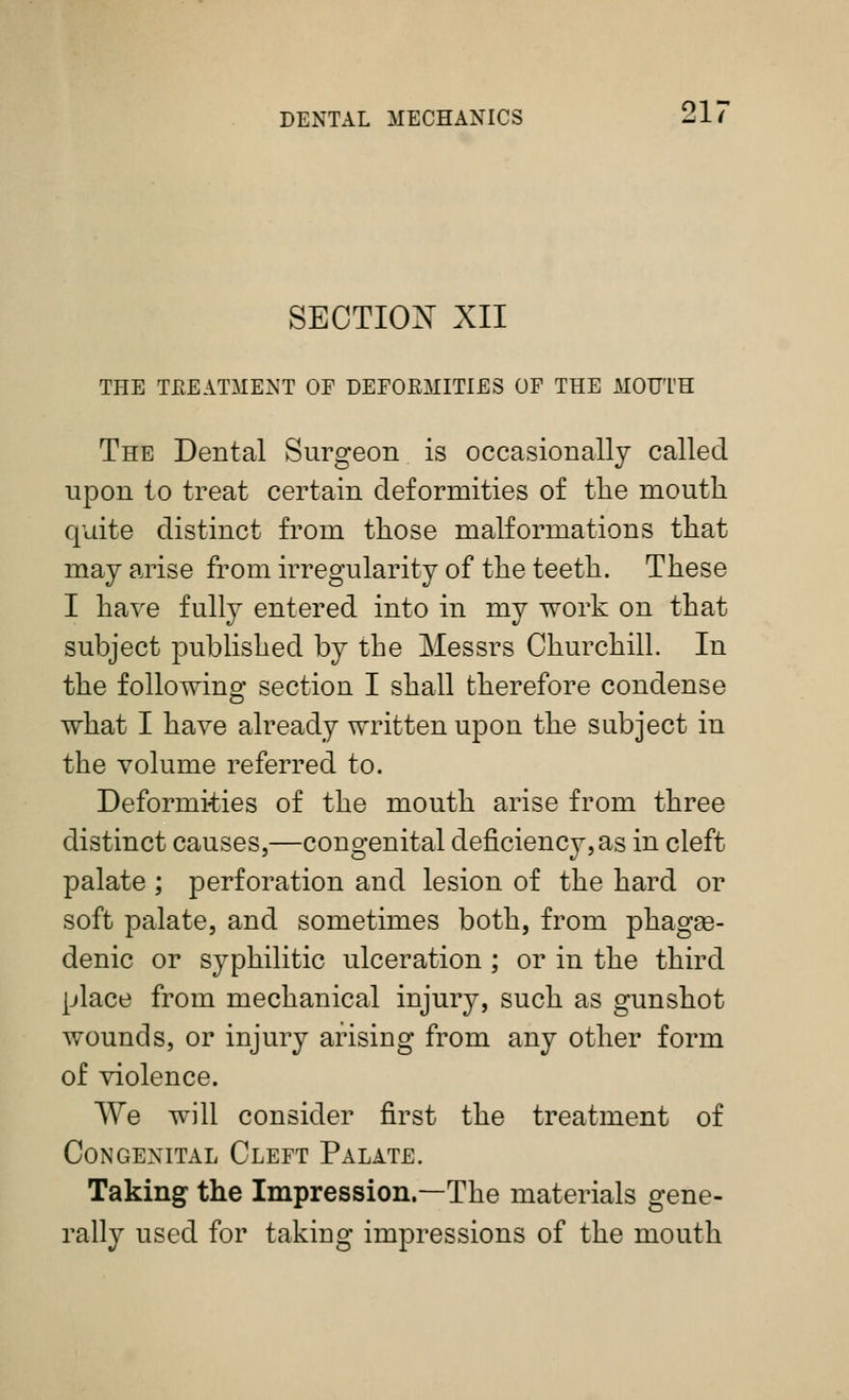 SECTIOX XII THE TPvEATMENT OF DEFOEMITIES OF THE MOUTH The Dental Surgeon is occasionally called upon to treat certain deformities of the mouth quite distinct from those malformations that may arise from irregularity of the teeth. These I have fully entered into in my work on that subject published by the Messrs Churchill. In the following section I shall therefore condense what I have already written upon the subject in the volume referred to. Deformities of the mouth arise from three distinct causes,—congenital deficiency,as in cleft palate ; perforation and lesion of the hard or soft palate, and sometimes both, from phagge- denic or syphilitic ulceration ; or in the third place from mechanical injury, such as gunshot wounds, or injury arising from any other form of violence. We will consider first the treatment of Congenital Cleft Palate. Taking the Impression.—The materials gene- rally used for taking impressions of the mouth