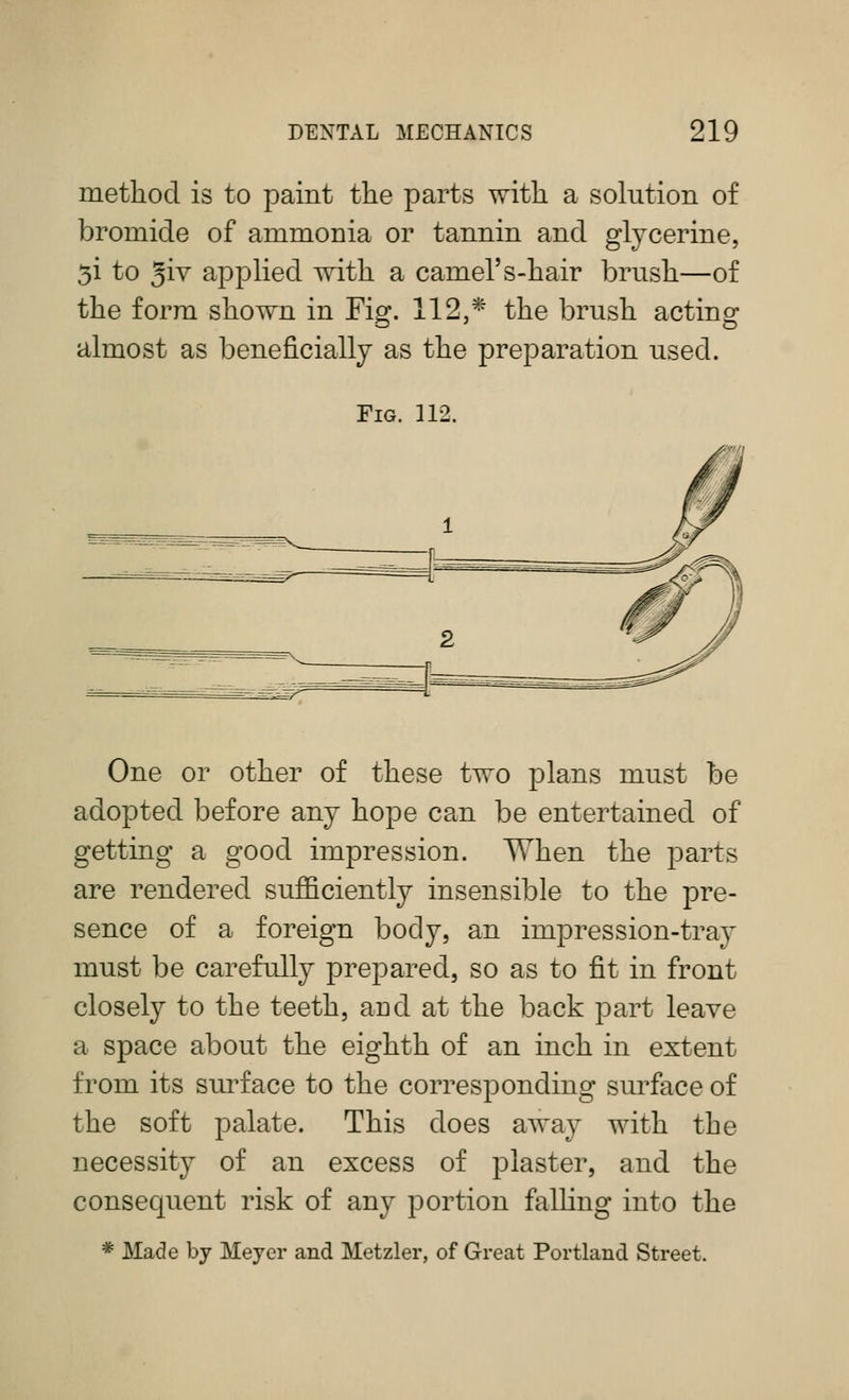 method is to paint the parts with a solution of bromide of ammonia or tannin and glycerine, 5i to 3iv applied with a camel's-hair brush—of the form shown in Figr. 112 * the brush actinof almost as beneficially as the preparation used. Fig. 112. One or other of these two plans must be adopted before any hope can be entertained of getting a good impression. When the parts are rendered sufficiently insensible to the pre- sence of a foreign body, an impression-tray must be carefully prepared, so as to fit in front closely to the teeth, and at the back part leave a space about the eighth of an inch in extent from its surface to the corresponding sm^face of the soft palate. This does away with the necessity of an excess of plaster, and the consequent risk of any portion falling into the * Made by Meyer and Metzler, of Great Portland Street.