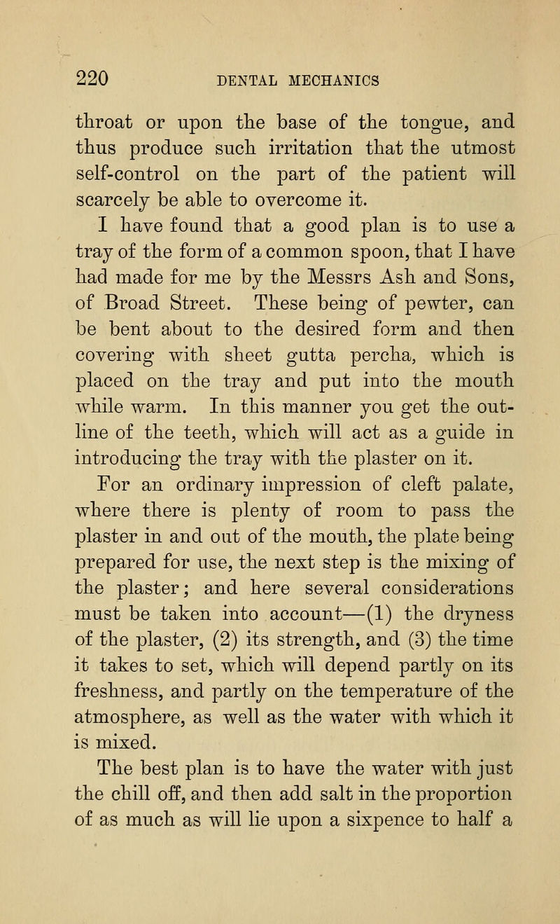 throat or upon tlie base of the tongue, and thus produce such irritation that the utmost self-control on the part of the patient will scarcely be able to overcome it. I have found that a good plan is to use a tray of the form of a common spoon, that I have had made for me by the Messrs Ash and Sons, of Broad Street. These being of pewter, can be bent about to the desired form and then covering with sheet gutta percha, which is placed on the tray and put into the mouth while warm. In this manner you get the out- line of the teeth, which will act as a guide in introducing the tray with the plaster on it. For an ordinary impression of cleft palate, where there is plenty of room to pass the plaster in and out of the mouth, the plate being prepared for use, the next step is the mixing of the plaster; and here several considerations must be taken into account—(1) the dryness of the plaster, (2) its strength, and (3) the time it takes to set, which will depend partly on its freshness, and partly on the temperature of the atmosphere, as well as the water with which it is mixed. The best plan is to have the water with just the chill off, and then add salt in the proportion of as much as will lie upon a sixpence to half a