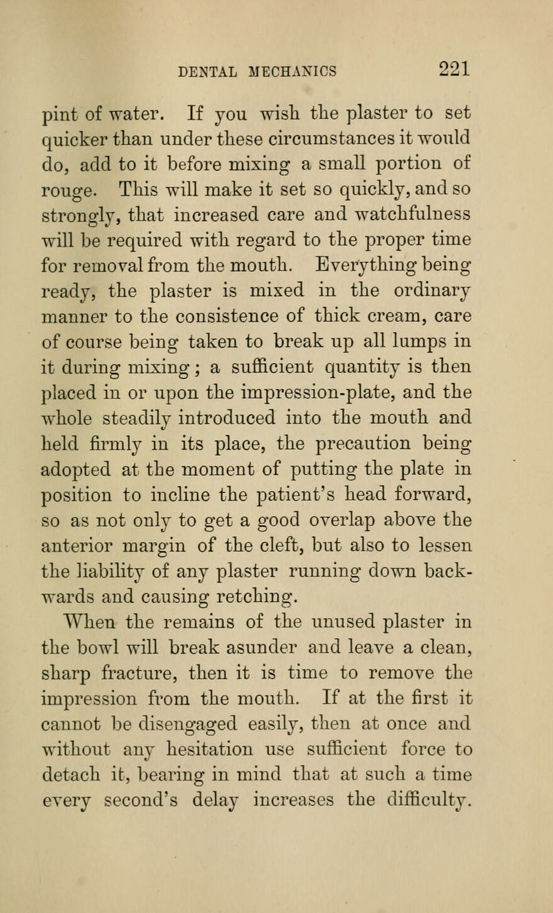 pint of water. If jou wisli tlie plaster to set quicker than under these circumstances it would do, add to it before mixing a small portion of rouge. This will make it set so quickly, and so strongly, that increased care and watchfulness will be required with regard to the proper time for removal from the mouth. Everything being ready, the plaster is mixed in the ordinary manner to the consistence of thick cream, care of course being taken to break up all lumps in it during mixing; a sufficient quantity is then placed in or upon the impression-plate, and the whole steadily introduced into the mouth and held firmly in its place, the precaution being adopted at the moment of putting the plate in position to incline the patient's head forward, so as not only to get a good overlap above the anterior margin of the cleft, but also to lessen the liability of any plaster running down back- wards and causing retching. When the remains of the unused plaster in the bowl will break asunder and leave a clean, sharp fracture, then it is time to remove the impression from the mouth. If at the first it cannot l3e disengaged easily, then at once and without any hesitation use sufficient force to detach it, bearing in mind that at such a time every second's delay increases the difficulty.