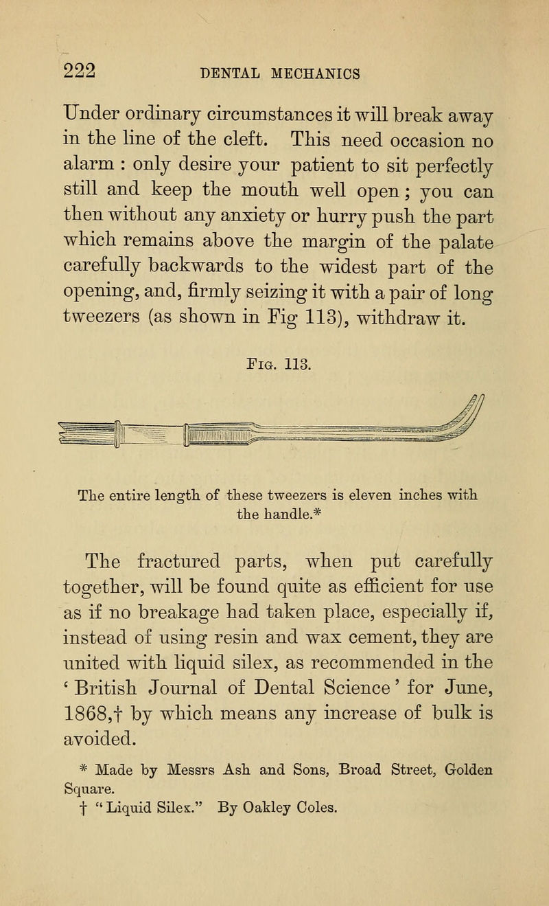 Under ordinary circumstances it will break away in the line of the cleft. This need occasion no alarm : only desire your patient to sit perfectly still and keep the mouth well open; you can then without any anxiety or hurry push the part which remains above the margin of the palate carefully backwards to the widest part of the opening, and, firmly seizing it with a pair of long tweezers (as shown in Fig 113), withdraw it. EiG. 113. The entire lengtli of these tweezers is eleven inches with the handle.* The fractured parts, when put carefully together, will be found quite as efficient for use as if no breakage had taken place, especially if, instead of using resin and wax cement, they are united with liquid silex, as recommended in the ' British Journal of Dental Science' for June, 1868,t by which means any increase of bulk is avoided. * Made by Messrs Ash and Sons, Broad Street, Golden Square, t Liquid SHes. By Oakley Coles.