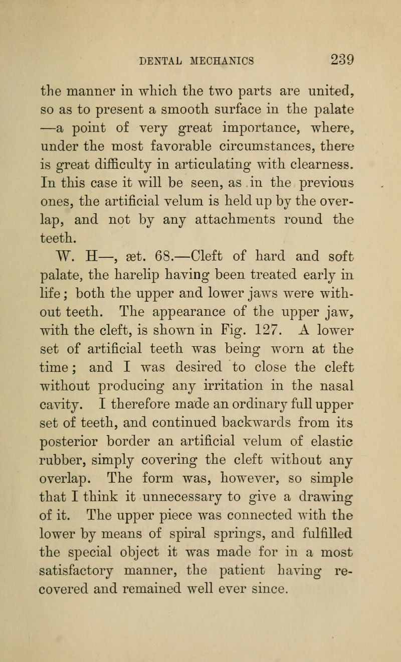 the manner in whicli the two parts are united, so as to present a smooth surface in the palate —a point of very great importance, where, under the most favorable circumstances, there is great difficulty in articulating with clearness. In this case it will be seen, as in the previous ones, the artificial velum is held up by the over- lap, and not by any attachments round the teeth. W. H—, ^t. 68.—Cleft of hard and soft palate, the harelip having been treated early in life; both the upper and lower jaws were with- out teeth. The appearance of the upper jaw, with the cleft, is shown in Fig. 127. A lower set of artificial teeth was beins^ worn at the time; and I was desired to close the cleft without producing any irritation in the nasal cavity. I therefore made an ordinary full upper set of teeth, and continued backwards from its posterior border an artificial velum of elastic rubber, simply covering the cleft without any overlap. The form was, however, so simple that I think it unnecessary to give a drawing of it. The upper piece was connected with the lower by means of sph^al springs, and fulfilled the special object it was made for in a most satisfactory manner, the patient having re- covered and remained well ever since.