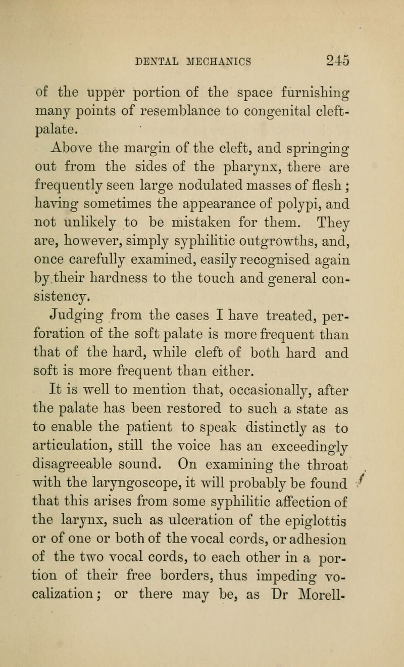 of tlie upper portion of the space furnishing many points of resemblance to congenital cleft- palate. Above the margin of the cleft, and springing out from the sides of the pharynx, there are frequently seen large nodulated masses of flesh; having sometimes the appearance of polypi, and not unlikely to be mistaken for them. They are, however, simply syphilitic outgrowths, and, once carefully examined, easily recognised again by.their hardness to the touch and general con- sistency. Judging from the cases I have treated, per- foration of the soft palate is more frequent than that of the hard, while cleft of both hard and soft is more frequent than either. It is well to mention that, occasionalty, after the palate has been restored to such a state as to enable the patient to speak distinctly as to articulation, still the voice has an exceedino-ly disagreeable sound. On examining the throat with the laryngoscope, it will probably be found that this arises from some syphilitic afl'ection of the larynx, such as ulceration of the epiglottis or of one or both of the vocal cords, or adhesion of the two vocal cords, to each other in a por- tion of their free borders, thus impeding vo- calization; or there may be, as Dr Morell-