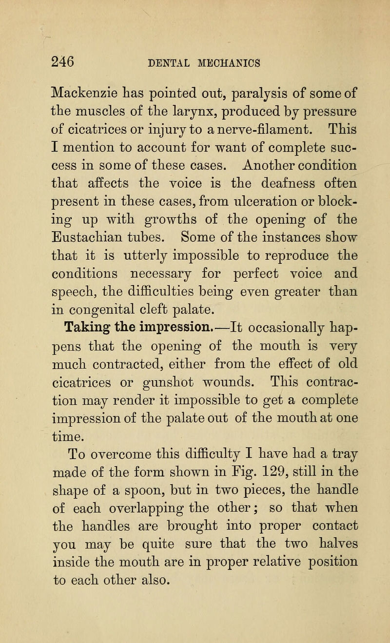 Mackenzie has pointed out, paralysis of some of the muscles of the larynx, produced by pressure of cicatrices or injury to a nerve-filament. This I mention to account for want of complete suc- cess in some of these cases. Another condition that affects the voice is the deafness often present in these cases, from ulceration or block- ing up with growths of the opening of the Eustachian tubes. Some of the instances show that it is utterly impossible to reproduce the conditions necessary for perfect voice and speech, the difficulties being even greater than in congenital cleft palate. Taking the impression.—It occasionally hap- pens that the opening of the mouth is very much contracted, either from the effect of old cicatrices or gunshot wounds. This contrac- tion may render it impossible to get a complete impression of the palate out of the mouth at one time. To overcome this difficulty I have had a tray made of the form shown in Fig. 129, still in the shape of a spoon, but in two pieces, the handle of each overlapping the other; so that when the handles are brought into proper contact you may be quite sure that the two halves inside the mouth are in proper relative position to each other also.
