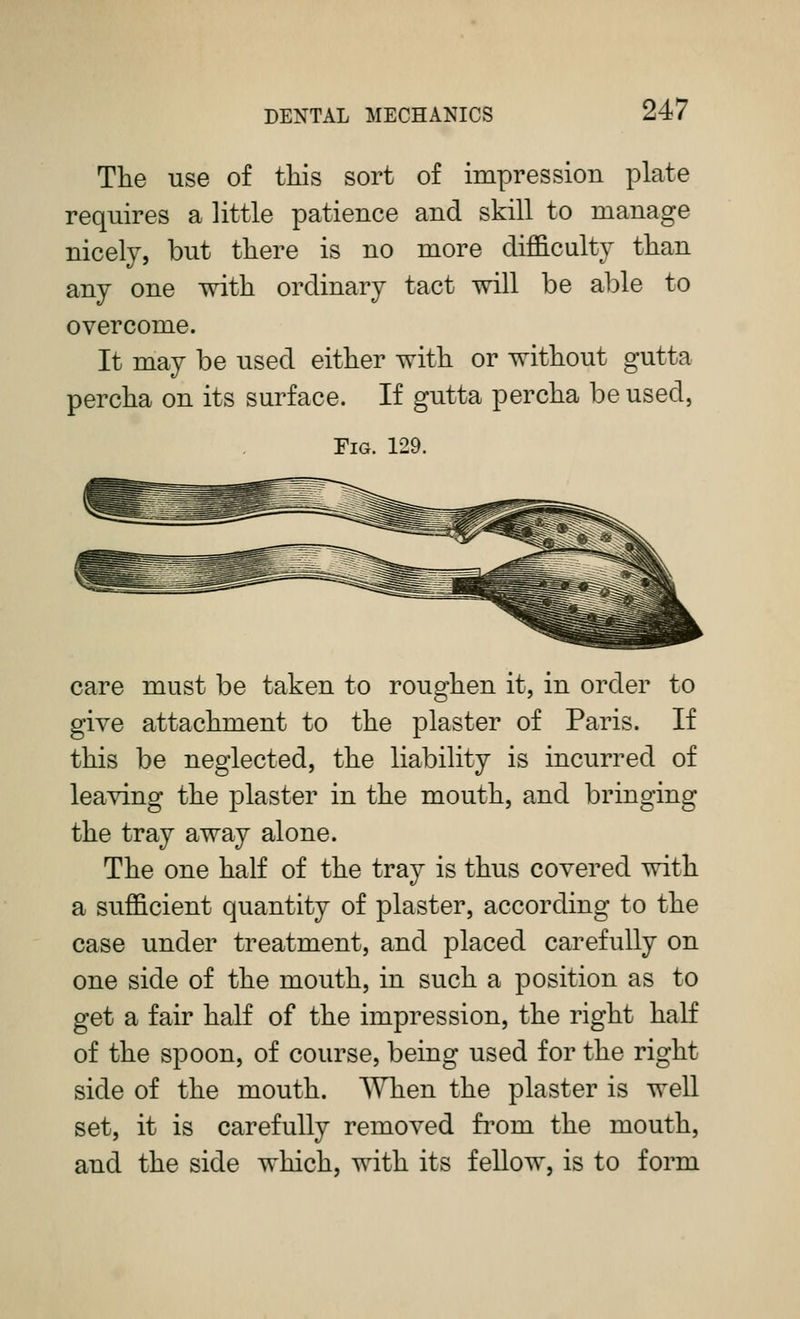 Tlie use of this sort of impression plate requires a little patience and skill to manage nicely, but there is no more difficulty than any one with ordinary tact will be able to overcome. It may be used either with or without gutta percha on its surface. If gutta percha be used, Fig. 129. care must be taken to roughen it, in order to give attachment to the plaster of Paris. If this be neglected, the liability is incurred of leaving the plaster in the mouth, and bringing the tray away alone. The one half of the tray is thus covered with a sufficient quantity of plaster, according to the case under treatment, and placed carefully on one side of the mouth, in such a position as to get a fair half of the impression, the right haK of the spoon, of course, being used for the right side of the mouth. When the plaster is well set, it is carefully removed from the mouth, and the side which, with its fellow, is to form