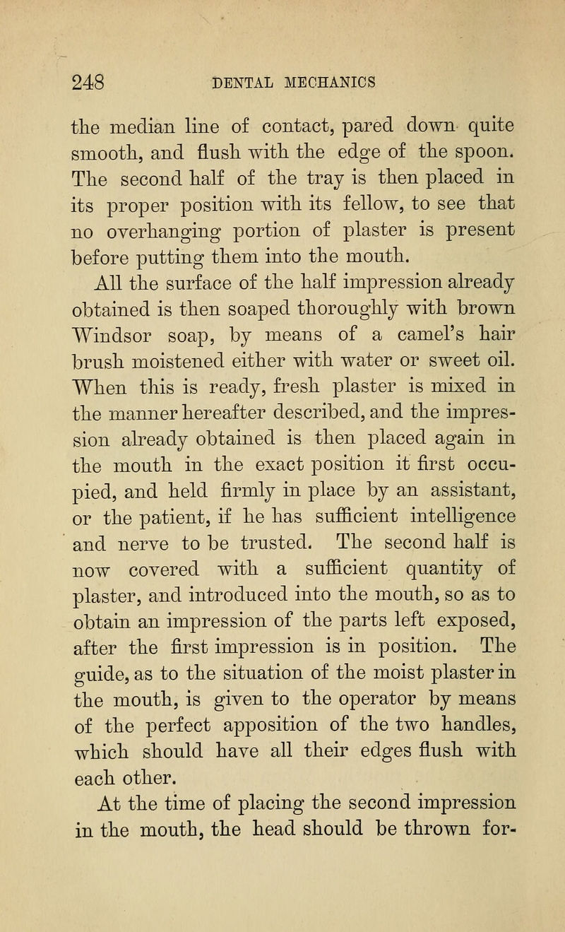 the median line of contact, pared down quite smoothj and flusli with the edge of the spoon. The second half of the tray is then placed in its proper position with its fellow, to see that no overhanging portion of plaster is present before putting them into the mouth. All the surface of the half impression already obtained is then soaped thoroughly with brown Windsor soap, by means of a camel's hair brush moistened either with water or sweet oil. When this is ready, fresh plaster is mixed in the manner hereafter described, and the impres- sion already obtained is then placed again in the mouth in the exact position it first occu- pied, and held firmly in place by an assistant, or the patient, if he has sufficient intelligence and nerve to be trusted. The second half is now covered with a sufficient quantity of plaster, and introduced into the mouth, so as to obtain an impression of the parts left exposed, after the first impression is in position. The guide, as to the situation of the moist plaster in the mouth, is given to the operator by means of the perfect apposition of the two handles, which should have all their edges flush with each other. At the time of placing the second impression in the mouth, the head should be thrown for-