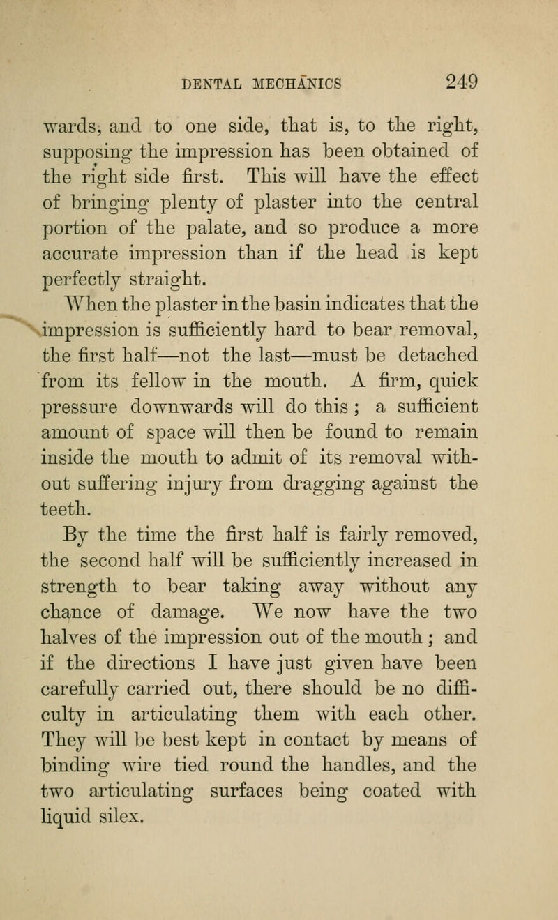 wards, and to one side, that is, to the right, supposing the impression has been obtained of the right side first. This will have the effect of bringing plenty of plaster into the central portion of the palate, and so jDroduce a more accurate impression than if the head is kept perfectly straight. When the plaster in the basin indicates that the impression is sufficiently hard to bear removal, the first half—not the last—must be detached from its fellow in the mouth. A firm, quick pressure downwards will do this ; a sufficient amount of space will then be found to remain inside the mouth to admit of its removal with- out suffering injury from di^agging against the teeth. By the time the first half is fairly removed, the second half will be sufficiently increased in strength to bear taking away without any chance of damage. We now have the two halves of the impression out of the mouth ; and if the directions I have just given have been carefully carried out, there should be no diffi- culty in articulating them with each other. They will be best kept in contact by means of binding wire tied round the handles, and the two articulating surfaces being coated with liquid silex.