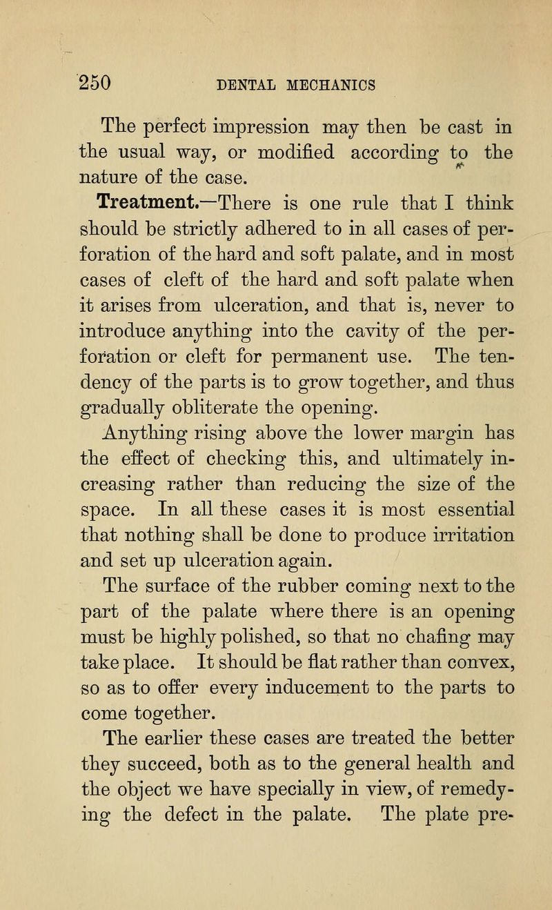 The perfect impression may then be cast in the usual way, or modified according to the nature of the case. Treatment.—There is one rule that I think should be strictly adhered to in all cases of per- foration of the hard and soft palate, and in most cases of cleft of the hard and soft palate when it arises from ulceration, and that is, never to introduce anything into the cavity of the per- foration or cleft for permanent use. The ten- dency of the parts is to grow together, and thus gradually obliterate the opening. Anything rising above the lower margin has the effect of checking this, and ultimately in- creasing rather than reducing the size of the space. In all these cases it is most essential that nothing shall be done to produce irritation and set up ulceration again. The surface of the rubber comino^ next to the part of the palate where there is an opening must be highly polished, so that no chafing may take place. It should be flat rather than convex, so as to offer every inducement to the parts to come together. The earher these cases are treated the better they succeed, both as to the general health and the object we have specially in view, of remedy- ing the defect in the palate. The plate pre-