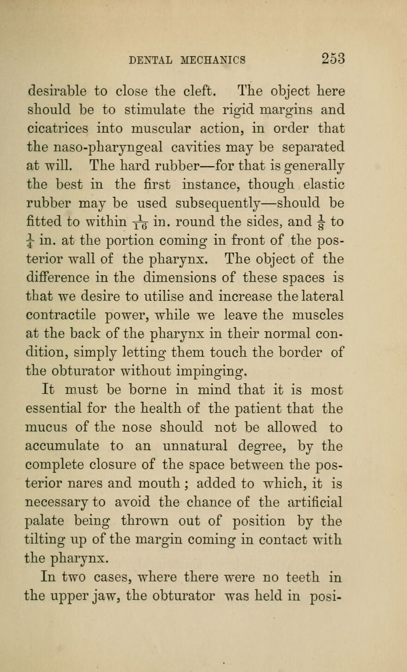 desirable to close the cleft. The object here should be to stimulate the rio-id marg^ins and cicatrices into muscular action, in order that the naso-pharyngeal cavities may be separated at will. The hard rubber—for that is generally the best in the first instance, though elastic rubber may be used subsequently—should be fitted to within yg i^* I'ound the sides, and ^ to J in. at the portion coming in front of the pos- terior wall of the pharynx. The object of the diflference in the dimensions of these spaces is that we desire to utilise and increase the lateral contractile power, while we leave the muscles at the back of the pharynx in their normal con- dition, simply letting them touch the border of the obturator without impinging. It must be borne in mind that it is most essential for the health of the patient that the mucus of the nose should not be allowed to accumulate to an unnatural degree, by the complete closure of the space between the pos- terior nares and mouth; added to which, it is necessary to avoid the chance of the artificial palate being thrown out of position by the tilting up of the margin coming in contact with the pharynx. In two cases, where there were no teeth in the upper jaw, the obturator was held in posi-