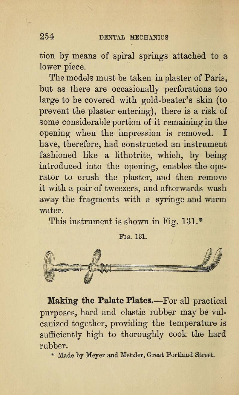 tion by means of spiral springs attached to a \ lower piece. The models must be taken in plaster of Paris, but as there are occasionally perforations too ! large to be covered with gold-beater's skin (to prevent the plaster entering), there is a risk of some considerable portion of it remaining in the i opening when the impression is removed. I have, therefore, had constructed an instrument fashioned like a lithotrite, which, by being i introduced into the opening, enables the ope- rator to crush the plaster, and then remove j it with a pair of tweezers, and afterwards wash I away the fragments with a syringe and warm i water. i This instrument is shown in Fig. 131.* j Fig. 131. I Making the Palate Plates.—For all practical purposes, hard and elastic rubber may be vul- canized together, providing the temperature is sufficiently high to thoroughly cook the hard rubber. * Made by Meyer and Metzler, Great Portland Street.