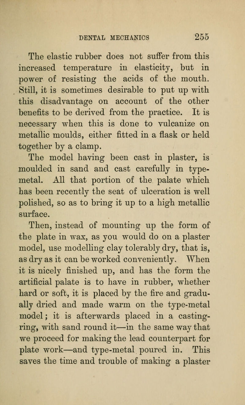 The elastic rubber does not sujffer from this increased temperature in elasticity, but in power of resisting the acids of the mouth. Still, it is sometimes desirable to put up with this disadvantage on account of the other benefits to be derived from the practice. It is necessary when this is done to vulcanize on metallic moulds, either fitted in a flask or held together by a clamp. The model having been cast in plaster, is moulded in sand and cast carefully in type- metal. All that portion of the palate which has been recently the seat of ulceration is well polished, so as to bring it up to a high metallic surface. Then, instead of mounting up the form of the plate in wax, as you would do on a plaster model, use modelling clay tolerably dry, that is, as dry as it can be worked conveniently. When it is nicely finished up, and has the form the artificial palate is to have in rubber, whether hard or soft, it is placed by the fire and gradu- ally dried and made warm on the type-metal model; it is afterwards placed in a casting- ring, with sand round it—in the same way that we proceed for making the lead counterpart for plate work—and type-metal poured in. This saves the time and trouble of making a plaster