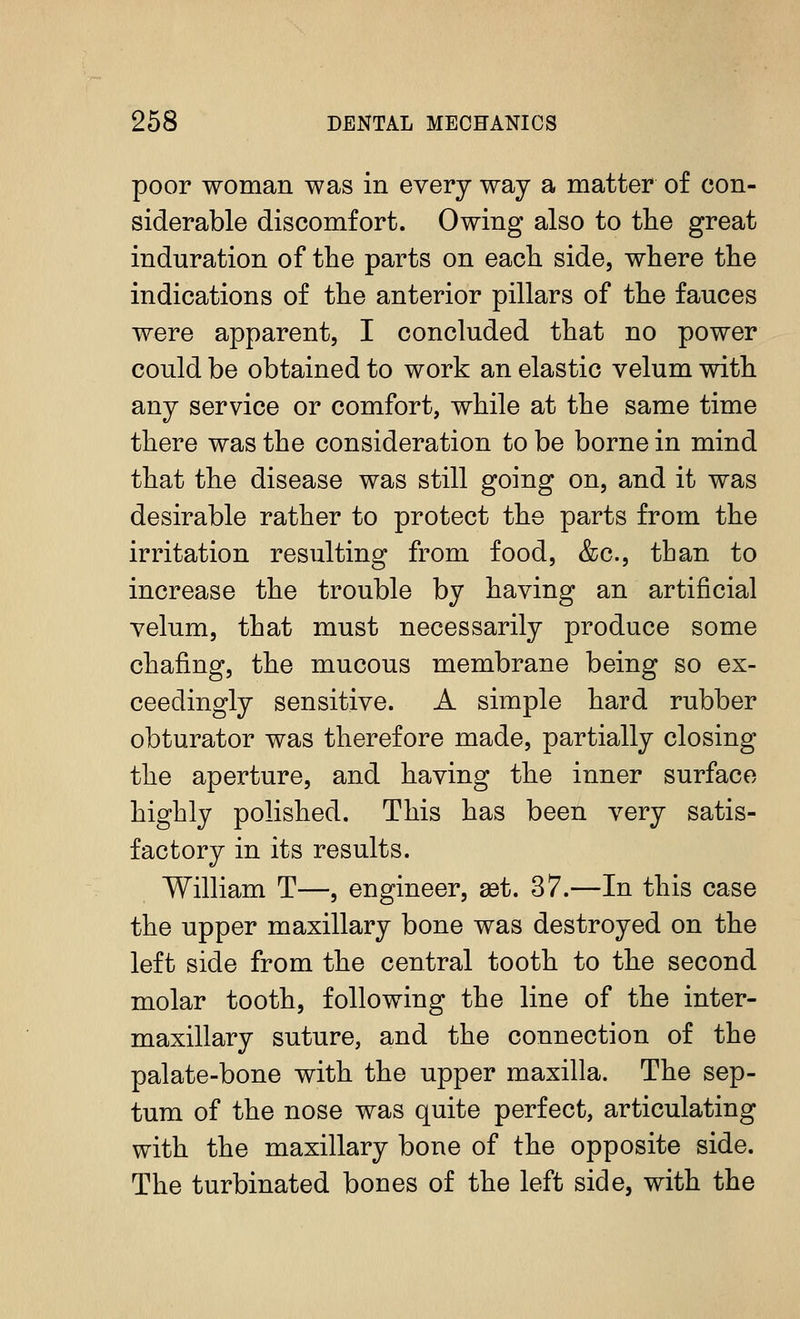 poor woman was in every way a matter of con- siderable discomfort. Owing also to the great induration of the parts on each side, where the indications of the anterior pillars of the fauces were apparent, I concluded that no power could be obtained to work an elastic velum with any service or comfort, while at the same time there was the consideration to be borne in mind that the disease was still going on, and it was desirable rather to protect the parts from the irritation resulting from food, &c., than to increase the trouble by having an artificial velum, that must necessarily produce some chafing, the mucous membrane being so ex- ceedingly sensitive. A simple hard rubber obturator was therefore made, partially closing the aperture, and having the inner surface highly polished. This has been very satis- factory in its results. William T—, engineer, set. 37.—In this case the upper maxillary bone was destroyed on the left side from the central tooth to the second molar tooth, following the line of the inter- maxillary suture, and the connection of the palate-bone with the upper maxilla. The sep- tum of the nose was quite perfect, articulating with the maxillary bone of the opposite side. The turbinated bones of the left side, with the