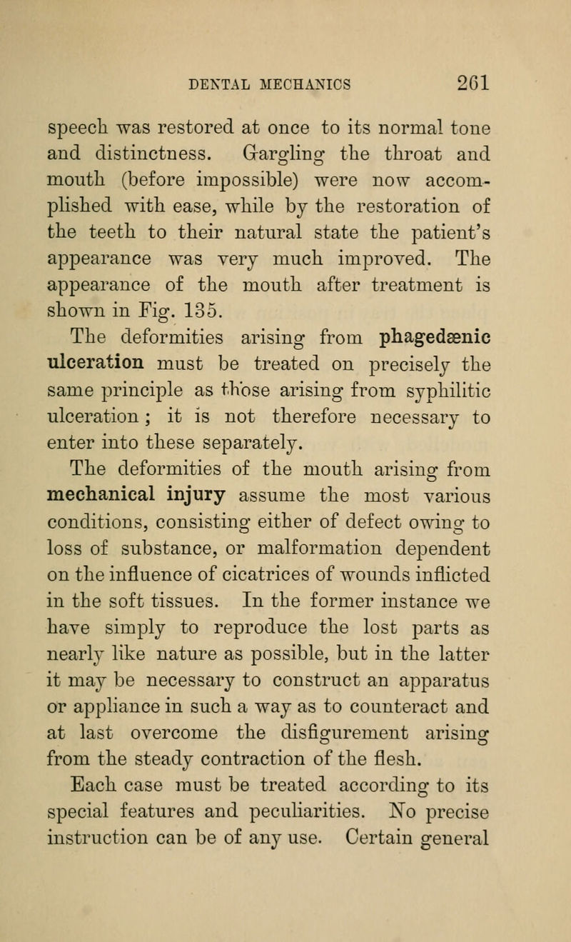 speech was restored at once to its normal tone and distinctness. Graro-lingf the throat and mouth (before impossible) were now accom- plished with ease, while by the restoration of the teeth to their natural state the patient's appearance was very much improved. The appearance of the mouth after treatment is shown in Fig. 135. The deformities arising from phagedsenic ulceration must be treated on precisely the same principle as those arising from syphiUtic ulceration; it is not therefore necessary to enter into these separately. The deformities of the mouth arisinof from mechanical injury assume the most various conditions, consisting either of defect owing to loss of substance, or malformation dependent on the influence of cicatrices of wounds inflicted in the soft tissues. In the former instance we have simply to reproduce the lost parts as nearly like nature as possible, but in the latter it may be necessary to construct an apparatus or appliance in such a way as to counteract and at last overcome the disfisfurement arisinsf from the steady contraction of the flesh. Each case must be treated according to its special features and peculiarities. No precise instruction can be of any use. Certain general