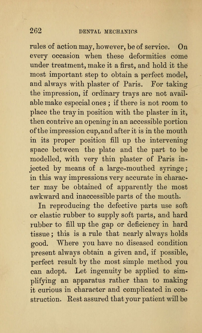 rules of action may, however, be of service. On every occasion when these deformities come under treatment, make it a first, and hold it the most important step to obtain a perfect model, and always with plaster of Paris. For taking the impression, if ordinary trays are not avail- able make especial ones ; if there is not room to place the tray in position with the plaster in it, then contrive an opening in an accessible portion of the impression cup, and after it is in the mouth in its proper position fill up the intervening space between the plate and the part to be modelled, with very thin plaster of Paris in- jected by means of a large-mouthed syringe; in this way impressions very accurate in charac- ter may be obtained of apparently the most awkward and inaccessible parts of the mouth. In reproducing the defective parts use soft or elastic rubber to supply soft parts, and hard rubber to fill up the gap or deficiency in hard tissue; this is a rule that nearly always holds good. Where you have no diseased condition present always obtain a given and, if possible, perfect result by the most simple method you can adopt. Let ingenuity be applied to sim- plifying an apparatus rather than to making it curious in character and complicated in con- struction. Rest assured that your patient will be