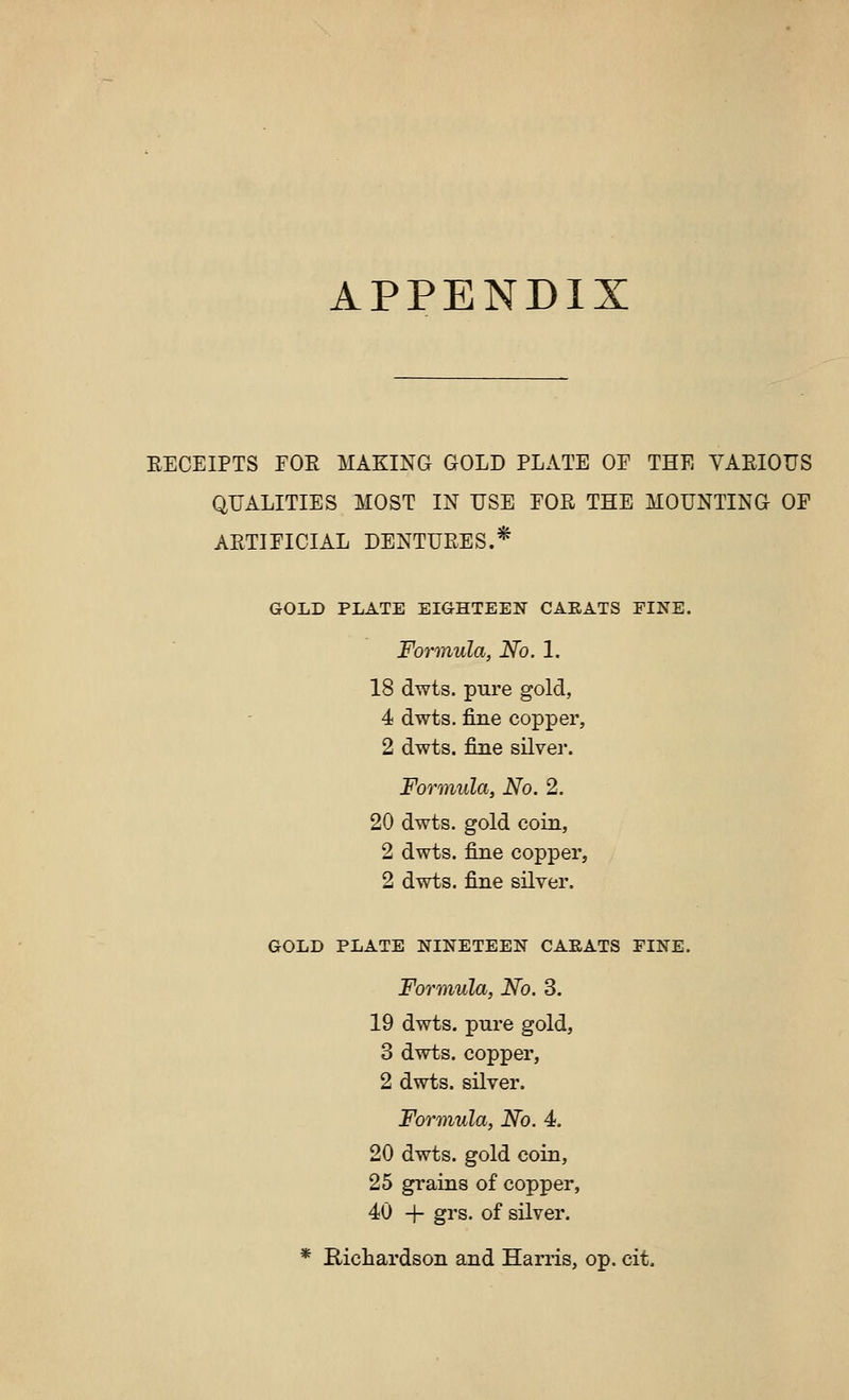 APPENDIX EECEIPTS FOE MAKING GOLD PLATE OF THE VAEIOUS QUALITIES MOST IN USE FOE THE MOUNTING OF AETIFICIAL DENTUEES.* GOLD PLATE EIGHTEEN CARATS FINE. Formula, No. 1. 18 dwts. pure gold, 4 dwts. fine copper, 2 dwts. fine silver. Formula, No. 2. 20 dwts. gold coin, 2 dwts. fine copper, 2 dwts. fine silver. GOLD PLATE NINETEEN CARATS FINE. Formula, No. 3. 19 dwts. pure gold, 3 dwts. copper, 2 dwts. silver. Formula, No. 4. 20 dwts. gold coin, 25 grains of copper, 40 + grs. of silver. * Richardson and Harris, op. cit.